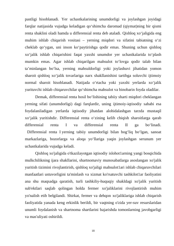 pastligi  hisoblanadi.  Yer  uchastkalarining  unumdorligi  va  joylashgan  joyidagi
farqlar natijasida vujudga keladigan qo‘shimcha daromad (qiymat)ning bir qismi
renta shaklini oladi hamda u differensial renta deb ataladi. Qishloq xo‘jaligida eng
muhim ishlab chiqarish vositasi  – yerning miqdori  va sifatini  tabiatning o‘zi
cheklab qo‘ygan, uni inson ko‘paytirishga qodir emas. Shuning uchun qishloq
xo‘jalik  ishlab  chiqarishini  faqat  yaxshi  unumdor  yer  uchastkalarida  to‘plash
mumkin  emas.  Agar  ishlab  chiqarilgan  mahsulot  to‘lovga  qodir  talab  bilan
ta’minlangan  bo‘lsa,  yerning  mahsuldorligi  yoki  joylashuvi  jihatidan  yomon
sharoit qishloq xo‘jalik tovarlariga narx shakllanishini tartibga soluvchi ijtimoiy
normal  sharoit  hisoblanadi.  Natijada  o‘rtacha  yoki  yaxshi  yerlarda  xo‘jalik
yurituvchi ishlab chiqaruvchilar qo‘shimcha mahsulot va binobarin foyda oladilar.
Demak, differensial renta hosil bo‘lishining tabiiy sharti miqdori cheklangan
yerning sifati (unumdorligi) dagi farqlardir, uning ijtimoiy-iqtisodiy sababi esa
foydalaniladigan  yerlarda  iqtisodiy  jihatdan  alohidalashgan  tarzda  mustaqil
xo‘jalik yuritishdir.  Differensial renta o‘zining kelib chiqish sharoitlarga qarab
differensial  renta  I  va  differensial  renta  II  ga  bo‘linadi.
 Differensial  renta  I yerning  tabiiy  unumdorligi  bilan  bog‘liq bo‘lgan,  sanoat
markazlariga,  bozorlarga  va  aloqa  yo‘llariga  yaqin  joylashgan  serunum  yer
uchastkalarida vujudga keladi. 
Qishloq xo'jaligida o'tkazilayotgan iqtisodiy islohot1arning yangi bosqichida
mulkchilikning ijara shakllarini, shartnomaviy munosabatlarga asoslangan хо'jalik
yuritish tizimini rivojlantirish, qishloq xo'jaligi mahsulot1ari ishlab chiqaruvchilari
manfaatlari ustuvorligini ta'minlash vа xizmat ko'rsatuvchi tashkilot1ar faoliyatini
ana  shu  maqsadga  qaratish,  turli  tashkiliy-huquqiy  shakldagi  xo'jalik  yuritish
sub'ektlari  saqlab  qolingan  holda  fermer  хо'jaliklarini  rivojlantirish  muhim
yo'nalish etib belgilandi. Shirkat, fermer va dehqon хо'jaliklariga ishlab chiqarish
faoliyatida yanada keng erkinlik berildi, bir vaqtning o'zida yer-suv resurslaridan
unumli foydalanish va shartnoma shartlarini bajarishda tomonlarning javobgarligi
va mas'uliyati oshirildi.
18
