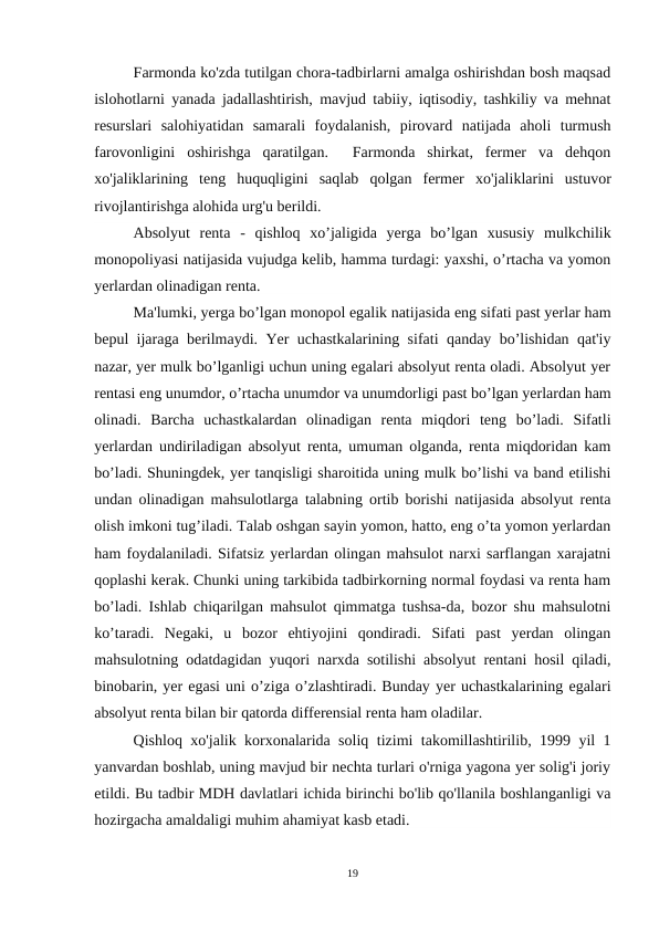 Farmonda ko'zda tutilgan chora-tadbirlarni amalga oshirishdan bosh maqsad
islohotlarni yanada jadallashtirish, mavjud tabiiy, iqtisodiy, tashkiliy va mehnat
resurslari  salohiyatidan  samarali  foydalanish,  pirovard  natijada  aholi  turmush
farovonligini  oshirishga  qaratilgan.   Farmonda  shirkat,  fermer  va  dehqon
хо'jaliklarining  teng  huquqligini  saqlab  qolgan  fermer  хо'jaliklarini  ustuvor
rivojlantirishga alohida urg'u berildi.
Absolyut  renta  -  qishloq  xo’jaligida  yerga  bo’lgan  xususiy  mulkchilik
monopoliyasi natijasida vujudga kelib, hamma turdagi: yaxshi, o’rtacha va yomon
yerlardan olinadigan renta.
Ma'lumki, yerga bo’lgan monopol egalik natijasida eng sifati past yerlar ham
bepul ijaraga berilmaydi. Yer uchastkalarining sifati qanday bo’lishidan qat'iy
nazar, yer mulk bo’lganligi uchun uning egalari absolyut renta oladi. Absolyut yer
rentasi eng unumdor, o’rtacha unumdor va unumdorligi past bo’lgan yerlardan ham
olinadi.  Barcha  uchastkalardan  olinadigan  renta  miqdori  teng  bo’ladi.  Sifatli
yerlardan undiriladigan absolyut renta, umuman olganda, renta miqdoridan kam
bo’ladi. Shuningdek, yer tanqisligi sharoitida uning mulk bo’lishi va band etilishi
undan olinadigan mahsulotlarga talabning ortib borishi natijasida absolyut renta
olish imkoni tug’iladi. Talab oshgan sayin yomon, hatto, eng o’ta yomon yerlardan
ham foydalaniladi. Sifatsiz yerlardan olingan mahsulot narxi sarflangan xarajatni
qoplashi kerak. Chunki uning tarkibida tadbirkorning normal foydasi va renta ham
bo’ladi. Ishlab chiqarilgan mahsulot qimmatga tushsa-da, bozor shu mahsulotni
ko’taradi.  Negaki,  u  bozor  ehtiyojini  qondiradi.  Sifati  past  yerdan  olingan
mahsulotning odatdagidan yuqori narxda sotilishi absolyut rentani hosil qiladi,
binobarin, yer egasi uni o’ziga o’zlashtiradi. Bunday yer uchastkalarining egalari
absolyut renta bilan bir qatorda differensial renta ham oladilar.
Qishloq  хо'jalik korxonalarida soliq tizimi takomillashtirilib, 1999 yil 1
yanvardan boshlab, uning mavjud bir nechta turlari o'rniga yagona yer solig'i joriy
etildi. Вu tadbir MDH davlatlari ichida birinchi bo'lib qo'llanila boshlanganligi va
hozirgacha amaldaligi muhim ahamiyat kasb etadi.
19
