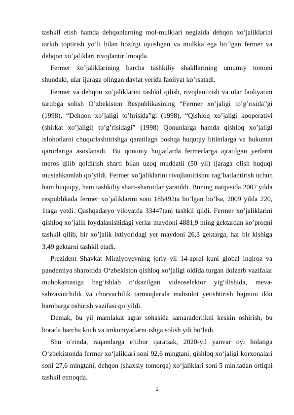tashkil etish hamda dehqonlarning mol-mulklari negizida dehqon xo’jaliklarini
tarkib toptirish yo’li bilan hozirgi uyushgan va mulkka ega bo’lgan fermer va
dehqon xo’jaliklari rivojlantirilmoqda.
Fermer  xo’jaliklarining  barcha  tashkiliy  shakllarining  umumiy  tomoni
shundaki, ular ijaraga olingan davlat yerida faoliyat ko’rsatadi. 
Fermer va dehqon xo’jaliklarini tashkil qilish, rivojlantirish va ular faoliyatini
tartibga  solish  O’zbekiston  Respublikasining  “Fermer  xo’jaligi  to’g’risida”gi
(1998),  “Dehqon  xo’jaligi  to’hrisida”gi  (1998),  “Qishloq  xo’jaligi  kooperativi
(shirkat  xo’jaligi)  to’g’risidagi”  (1998)  Qonunlarga  hamda  qishloq  xo’jaligi
islohotlarni chuqurlashtirishga qaratilagn boshqa huquqiy bitimlarga va hukumat
qarorlariga  asoslanadi.   Bu  qonuniy  hujjatlarda  fermerlarga  ajratilgan  yerlarni
meros qilib qoldirish sharti bilan uzoq muddatli (50 yil) ijaraga olish huquqi
mustahkamlab qo’yildi. Fermer xo’jaliklarini rivojlantirishni rag’batlantirish uchun
ham huquqiy, ham tashkiliy shart-sharoitlar yaratildi. Buning natijasida 2007 yilda
respublikada fermer xo’jaliklarini soni 185492ta bo’lgan bo’lsa, 2009 yilda 220,
1taga yetdi. Qashqadaryo viloyatda 33447tani tashkil qildi. Fermer xo’jaliklarini
qishloq xo’jalik foydalanishidagi yerlar maydoni 4881,9 ming gektardan ko’proqni
tashkil qilib, bir xo’jalik ixtiyoridagi yer maydoni 26,3 gektarga, har bir kishiga
3,49 gektarni tashkil etadi.
Prezident Shavkat Mirziyoyevning joriy yil 14-aprel kuni global inqiroz va
pandemiya sharoitida O‘zbekiston qishloq xo‘jaligi oldida turgan dolzarb vazifalar
muhokamasiga  bag‘ishlab  o‘tkazilgan  videoselektor  yig‘ilishida,  meva-
sabzavotchilik  va chorvachilik tarmoqlarida mahsulot  yetishtirish  hajmini  ikki
barobarga oshirish vazifasi qo‘yildi.
Demak, bu yil mamlakat agrar sohasida samaradorlikni keskin oshirish, bu
borada barcha kuch va imkoniyatlarni ishga solish yili bo‘ladi.
Shu  o‘rinda,  raqamlarga  eʼtibor  qaratsak,  2020-yil  yanvar  oyi  holatiga
O‘zbekistonda fermer xo‘jaliklari soni 92,6 mingtani, qishloq xo‘jaligi korxonalari
soni 27,6 mingtani, dehqon (shaxsiy tomorqa) xo‘jaliklari soni 5 mln.tadan ortiqni
tashkil etmoqda.
2
