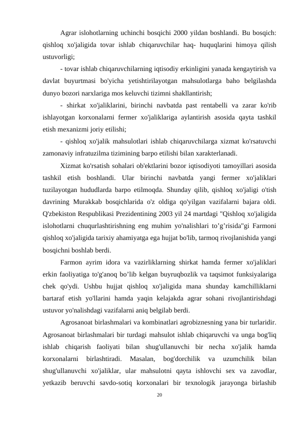 Agrar islohotlarning uchinchi bosqichi 2000 yildan boshlandi. Вu bosqich:
qishloq  xo'jaligida  tovar  ishlab  chiqaruvchilar  haq-  huquqlarini  himoya  qilish
ustuvorligi;
 
- tovar ishlab chiqaruvchilarning iqtisodiy erkinligini yanada kengaytirish va
davlat  buyurtmasi  bo'yicha  yetishtirilayotgan  mahsulotlarga  baho  belgilashda
dunyo bozori narxlariga mos keluvchi tizimni shakllantirish;
-  shirkat  хо'jaliklarini,  birinchi  navbatda  past  rentabelli  vа zarar  ko'rib
ishlayotgan korxonalarni fermer  хо'jaliklariga aylantirish asosida qayta tashkil
etish mexanizmi joriy etilishi;
- qishloq xo'jalik mahsulotlari ishlab chiqaruvchilarga xizmat ko'rsatuvchi
zamonaviy infratuzilma tizimining barpo etilishi bilan xarakterlanadi.
Xizmat ko'rsatish sohalari ob'ektlarini bozor iqtisodiyoti tamoyillari asosida
tashkil  etish  boshlandi.  Ular  birinchi  navbatda  yangi  fermer  xo'jaliklari
tuzilayotgan hududlarda barpo etilmoqda. Shunday qilib, qishloq  хо'jaligi o'tish
davrining Murakkab bosqichlarida o'z oldiga qo'yilgan vazifalarni bajara oldi.
Q'zbekiston Respublikasi Prezidentining 2003 yil 24 martdagi "Qishloq хо'jaligida
islohotlarni chuqurlashtirishning eng muhim yo'nalishlari to’g’risida"gi Farmoni
qishloq xo'jaligida tarixiy ahamiyatga ega hujjat bo'lib, tarmoq rivojlanishida yangi
bosqichni boshlab berdi.
Farmon ayrim idora vа vazirliklarning shirkat hamda fermer xo'jaliklari
erkin faoliyatiga to'g'anoq bo’lib kelgan buyruqbozlik vа taqsimot funksiyalariga
chek  qo'ydi.  Ushbu  hujjat  qishloq  хо'jaligida  mana  shunday  kamchilliklarni
bartaraf  etish  yo'llarini  hamda  yaqin  kelajakda  agrar  sohani  rivojlantirishdagi
ustuvor yo'nalishdagi vazifalarni aniq belgilab berdi.
Agrosanoat birlashmalari vа kombinatlari agrobiznesning yana bir turlaridir.
Agrosanoat birlashmalari bir turdagi mahsulot ishlab chiqaruvchi vа unga bog'liq
ishlab  chiqarish  faoliyati  bilan  shug'ullanuvchi  bir  necha  хо'jalik  hamda
korxonalarni  birlashtiradi.  Masalan,  bog'dorchilik  vа 
uzumchilik  bilan
shug'ullanuvchi  хо'jaliklar,  ular  mahsulotni  qayta  ishlovchi  sex  vа zavodlar,
yetkazib  beruvchi  savdo-sotiq  korxonalari  bir  texnologik  jarayonga  birlashib
20
