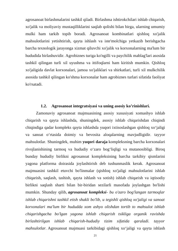 agrosanoat birlashmalarini tashkil qiladi. Birlаshmа ishtirokchilari ishlab chiqarish,
xo'jalik vа moliyaviy mustaqilliklarini saqlab qolishi bilan birga, ularning umumiy
mulki  ham  tarkib  topib  boradi.  Agrosanoat  kombinatlari  qishloq  хо'jalik
mahsulotlarini yetishtirish, qayta ishlash vа iste'molchiga yetkazib berishgacha
barcha texnologik jarayonga xizmat qiluvchi хо'jalik vа korxonalarning ma'lum bir
hududida birlashuvidir. Agrobiznes turiga ko'ngilli vа paychilik mablag'lari asosida
tashkil qilingan turli xil uyushma vа ittifoqlarni ham kiritish mumkin. Qishloq
хо'jaligida davlat korxonalari, jamoa хо'jaliklari vа shirkatlari, turli xil mulkchilik
asosida tashkil qilingan ko'shma korxonalar ham agrobiznes turlari sifatida faoliyat
ko'rsatadi.
1.2.
Agrosanoat integratsiyasi va uning asosiy ko’rinishlari.
Zamonaviy agrosanoat  majmuasining asosiy  xususiyati  xomashyo ishlab
chiqarish  va  qayta  ishlashda,  shuningdek,  asosiy  ishlab  chiqarishdan  chiqindi
chiqindiga qadar kompleks qayta ishlashda yuqori ixtisoslashgan qishloq xo‘jaligi
va  sanoat  o‘rtasida  doimiy  va  bevosita  aloqalarning  mavjudligidir.  tayyor
mahsulotlar. Shuningdek, muhim yuqori daraja kompleksning barcha korxonalari
rivojlanishining tarmoq va hududiy o‘zaro bog‘liqligi va mutanosibligi. Biroq
bunday  hududiy  birlikni  agrosanoat  kompleksining  barcha  tarkibiy  qismlarini
yagona  platforma  doirasida  joylashtirish  deb  tushunmaslik  kerak.  Agrosanoat
majmuasini  tashkil  etuvchi  bo'linmalar  (qishloq  xo'jaligi  mahsulotlarini  ishlab
chiqarish, saqlash, tashish, qayta ishlash va sotish) ishlab chiqarish va iqtisodiy
birlikni  saqlash  sharti  bilan  bir-biridan  sezilarli  masofada  joylashgan  bo'lishi
mumkin. Shunday qilib, agrosanoat kompleksi- bu o'zaro bog'langan tarmoqlar
ishlab chiqarishni tashkil etish shakli bo'lib, u tegishli qishloq xo'jaligi va sanoat
korxonalari ma'lum bir hududda xom ashyo olishdan tortib to mahsulot ishlab
chiqarishgacha  bo'lgan  yagona  ishlab  chiqarish  tsikliga  organik  ravishda
birlashtirilgan  ishlab  chiqarish-hududiy  tizim  sifatida  qaraladi.  tayyor
mahsulotlar. Agrosanoat majmuasi tarkibidagi qishloq xo‘jaligi va qayta ishlash
21
