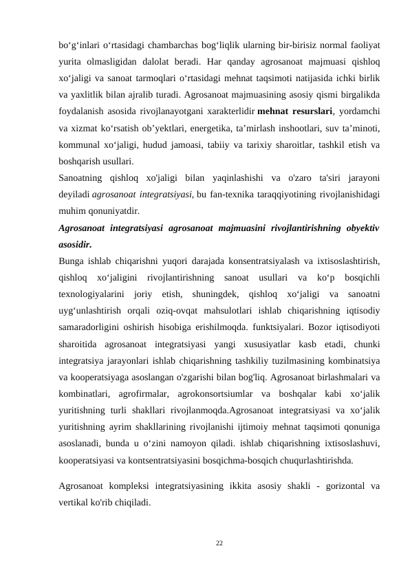 bo‘g‘inlari o‘rtasidagi chambarchas bog‘liqlik ularning bir-birisiz normal faoliyat
yurita  olmasligidan  dalolat  beradi.  Har  qanday  agrosanoat  majmuasi  qishloq
xo‘jaligi va sanoat tarmoqlari o‘rtasidagi mehnat taqsimoti natijasida ichki birlik
va yaxlitlik bilan ajralib turadi. Agrosanoat majmuasining asosiy qismi birgalikda
foydalanish asosida rivojlanayotgani xarakterlidir mehnat resurslari, yordamchi
va xizmat koʻrsatish obʼyektlari, energetika, taʼmirlash inshootlari, suv taʼminoti,
kommunal xoʻjaligi, hudud jamoasi, tabiiy va tarixiy sharoitlar, tashkil etish va
boshqarish usullari.
Sanoatning  qishloq  xo'jaligi  bilan  yaqinlashishi  va  o'zaro  ta'siri  jarayoni
deyiladi agrosanoat integratsiyasi, bu fan-texnika taraqqiyotining rivojlanishidagi
muhim qonuniyatdir.
Agrosanoat  integratsiyasi  agrosanoat  majmuasini  rivojlantirishning  obyektiv
asosidir.
Bunga ishlab chiqarishni yuqori darajada konsentratsiyalash va ixtisoslashtirish,
qishloq  xo‘jaligini  rivojlantirishning  sanoat  usullari  va  ko‘p  bosqichli
texnologiyalarini  joriy  etish,  shuningdek,  qishloq  xo‘jaligi  va  sanoatni
uyg‘unlashtirish  orqali  oziq-ovqat  mahsulotlari  ishlab  chiqarishning  iqtisodiy
samaradorligini oshirish hisobiga erishilmoqda. funktsiyalari. Bozor iqtisodiyoti
sharoitida  agrosanoat  integratsiyasi  yangi  xususiyatlar  kasb  etadi,  chunki
integratsiya jarayonlari ishlab chiqarishning tashkiliy tuzilmasining kombinatsiya
va kooperatsiyaga asoslangan o'zgarishi bilan bog'liq. Agrosanoat birlashmalari va
kombinatlari,  agrofirmalar,  agrokonsortsiumlar  va  boshqalar  kabi  xo‘jalik
yuritishning  turli  shakllari  rivojlanmoqda.Agrosanoat  integratsiyasi  va  xo‘jalik
yuritishning ayrim shakllarining rivojlanishi ijtimoiy mehnat taqsimoti qonuniga
asoslanadi, bunda u o‘zini namoyon qiladi. ishlab chiqarishning ixtisoslashuvi,
kooperatsiyasi va kontsentratsiyasini bosqichma-bosqich chuqurlashtirishda.
Agrosanoat  kompleksi  integratsiyasining  ikkita  asosiy  shakli  -  gorizontal  va
vertikal ko'rib chiqiladi.
22
