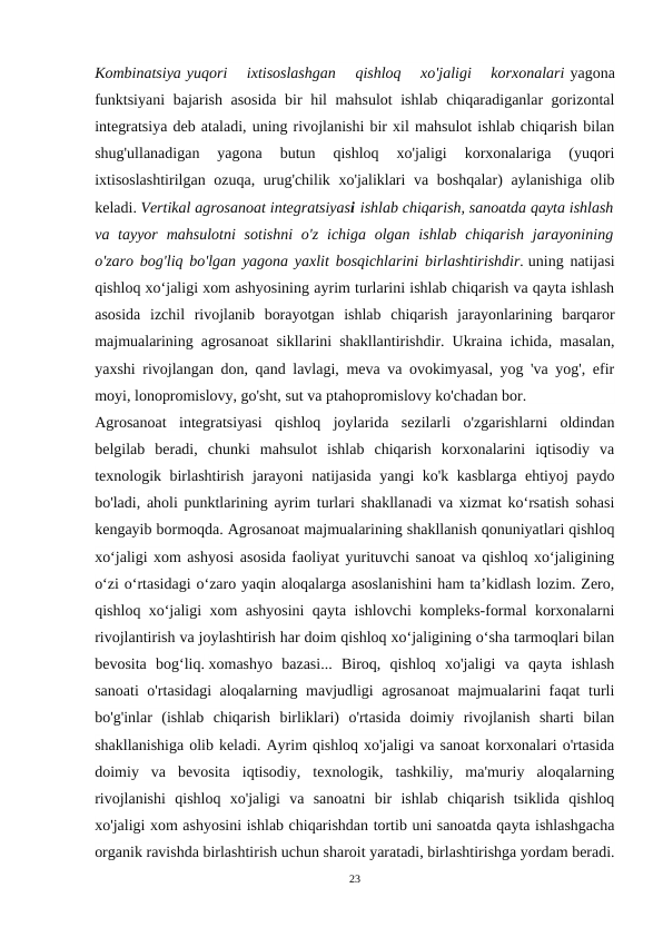 Kombinatsiya yuqori  ixtisoslashgan  qishloq  xo'jaligi  korxonalari yagona
funktsiyani  bajarish asosida bir hil mahsulot ishlab chiqaradiganlar gorizontal
integratsiya deb ataladi, uning rivojlanishi bir xil mahsulot ishlab chiqarish bilan
shug'ullanadigan  yagona  butun  qishloq  xo'jaligi  korxonalariga  (yuqori
ixtisoslashtirilgan ozuqa, urug'chilik xo'jaliklari  va boshqalar)  aylanishiga  olib
keladi. Vertikal agrosanoat integratsiyasi ishlab chiqarish, sanoatda qayta ishlash
va tayyor  mahsulotni  sotishni  o'z ichiga olgan ishlab chiqarish  jarayonining
o'zaro bog'liq bo'lgan yagona yaxlit bosqichlarini birlashtirishdir. uning natijasi
qishloq xo‘jaligi xom ashyosining ayrim turlarini ishlab chiqarish va qayta ishlash
asosida  izchil  rivojlanib  borayotgan  ishlab  chiqarish  jarayonlarining  barqaror
majmualarining agrosanoat sikllarini shakllantirishdir. Ukraina ichida, masalan,
yaxshi rivojlangan don, qand lavlagi, meva va ovokimyasal, yog 'va yog', efir
moyi, lonopromislovy, go'sht, sut va ptahopromislovy ko'chadan bor.
Agrosanoat  integratsiyasi  qishloq  joylarida  sezilarli  o'zgarishlarni  oldindan
belgilab  beradi,  chunki  mahsulot  ishlab  chiqarish  korxonalarini  iqtisodiy  va
texnologik birlashtirish jarayoni natijasida yangi ko'k kasblarga ehtiyoj paydo
bo'ladi, aholi punktlarining ayrim turlari shakllanadi va xizmat ko‘rsatish sohasi
kengayib bormoqda. Agrosanoat majmualarining shakllanish qonuniyatlari qishloq
xo‘jaligi xom ashyosi asosida faoliyat yurituvchi sanoat va qishloq xo‘jaligining
o‘zi o‘rtasidagi o‘zaro yaqin aloqalarga asoslanishini ham ta’kidlash lozim. Zero,
qishloq xo‘jaligi xom ashyosini qayta ishlovchi kompleks-formal korxonalarni
rivojlantirish va joylashtirish har doim qishloq xo‘jaligining o‘sha tarmoqlari bilan
bevosita  bog‘liq. xomashyo  bazasi...  Biroq,  qishloq  xo'jaligi  va  qayta  ishlash
sanoati o'rtasidagi aloqalarning mavjudligi agrosanoat  majmualarini faqat turli
bo'g'inlar  (ishlab  chiqarish  birliklari)  o'rtasida  doimiy  rivojlanish  sharti  bilan
shakllanishiga olib keladi. Ayrim qishloq xo'jaligi va sanoat korxonalari o'rtasida
doimiy  va  bevosita  iqtisodiy,  texnologik,  tashkiliy,  ma'muriy  aloqalarning
rivojlanishi  qishloq  xo'jaligi  va  sanoatni  bir  ishlab  chiqarish  tsiklida  qishloq
xo'jaligi xom ashyosini ishlab chiqarishdan tortib uni sanoatda qayta ishlashgacha
organik ravishda birlashtirish uchun sharoit yaratadi, birlashtirishga yordam beradi.
23
