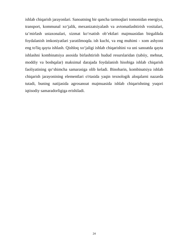 ishlab chiqarish jarayonlari. Sanoatning bir qancha tarmoqlari tomonidan energiya,
transport, kommunal xo‘jalik, mexanizatsiyalash va avtomatlashtirish vositalari,
ta’mirlash  ustaxonalari,  xizmat  ko‘rsatish  ob’ektlari  majmuasidan  birgalikda
foydalanish imkoniyatlari yaratilmoqda. ish kuchi, va eng muhimi - xom ashyoni
eng to'liq qayta ishlash. Qishloq xoʻjaligi ishlab chiqarishini va uni sanoatda qayta
ishlashni kombinatsiya asosida birlashtirish hudud resurslaridan (tabiiy, mehnat,
moddiy va boshqalar) maksimal darajada foydalanish hisobiga ishlab chiqarish
faoliyatining qoʻshimcha samarasiga olib keladi. Binobarin, kombinatsiya ishlab
chiqarish jarayonining elementlari o'rtasida yaqin texnologik aloqalarni nazarda
tutadi,  buning  natijasida  agrosanoat  majmuasida  ishlab  chiqarishning  yuqori
iqtisodiy samaradorligiga erishiladi.
24
