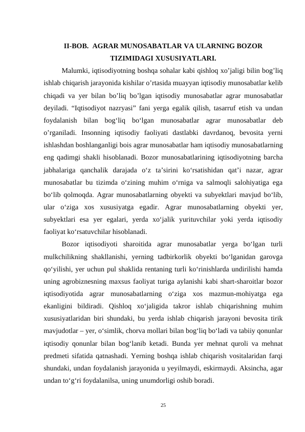 II-BOB.  AGRAR MUNOSABATLAR VA ULARNING BOZOR
TIZIMIDAGI XUSUSIYATLARI.
Malumki, iqtisodiyotning boshqa sohalar kabi qishloq xo’jaligi bilin bog’liq
ishlab chiqarish jarayonida kishilar o’rtasida muayyan iqtisodiy munosabatlar kelib
chiqadi va yer bilan bo’liq bo’lgan iqtisodiy munosabatlar agrar munosabatlar
deyiladi. “Iqtisodiyot nazryasi” fani yerga egalik qilish, tasarruf etish va undan
foydalanish  bilan  bogʻliq  boʻlgan  munosabatlar  agrar  munosabatlar  deb
o’rganiladi.  Insonning  iqtisodiy  faoliyati  dastlabki  davrdanoq,  bevosita  yerni
ishlashdan boshlanganligi bois agrar munosabatlar ham iqtisodiy munosabatlarning
eng qadimgi shakli hisoblanadi. Bozor munosabatlarining iqtisodiyotning barcha
jabhalariga  qanchalik  darajada  o‘z  ta’sirini  ko‘rsatishidan  qat’i  nazar,  agrar
munosabatlar bu tizimda o‘zining muhim o‘rniga va salmoqli salohiyatiga ega
bo‘lib qolmoqda. Agrar munosabatlarning obyekti va subyektlari mavjud bo‘lib,
ular  o‘ziga  xos  xususiyatga  egadir.  Agrar  munosabatlarning  obyekti  yer,
subyektlari  esa  yer  egalari,  yerda  xo‘jalik  yurituvchilar  yoki  yerda  iqtisodiy
faoliyat ko‘rsatuvchilar hisoblanadi.
Bozor  iqtisodiyoti  sharoitida  agrar  munosabatlar  yerga  bo‘lgan  turli
mulkchilikning  shakllanishi,  yerning  tadbirkorlik  obyekti  bo‘lganidan  garovga
qo‘yilishi, yer uchun pul shaklida rentaning turli ko‘rinishlarda undirilishi hamda
uning agrobiznesning maxsus faoliyat turiga aylanishi kabi shart-sharoitlar bozor
iqtisodiyotida  agrar  munosabatlarning  o‘ziga  xos  mazmun-mohiyatga  ega
ekanligini  bildiradi.  Qishloq  xoʻjaligida  takror  ishlab  chiqarishning  muhim
xususiyatlaridan biri shundaki, bu yerda ishlab chiqarish jarayoni bevosita tirik
mavjudotlar – yer, oʻsimlik, chorva mollari bilan bogʻliq boʻladi va tabiiy qonunlar
iqtisodiy qonunlar bilan bogʻlanib ketadi. Bunda yer mehnat quroli va mehnat
predmeti sifatida qatnashadi. Yerning boshqa ishlab chiqarish vositalaridan farqi
shundaki, undan foydalanish jarayonida u yeyilmaydi, eskirmaydi. Aksincha, agar
undan toʻgʻri foydalanilsa, uning unumdorligi oshib boradi.
25
