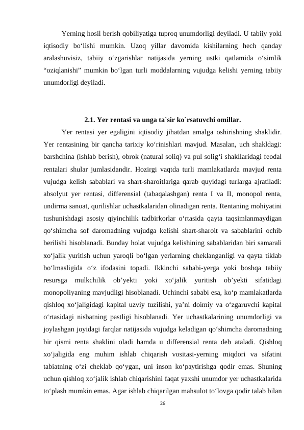 Yerning hosil berish qobiliyatiga tuproq unumdorligi deyiladi. U tabiiy yoki
iqtisodiy  boʻlishi  mumkin.  Uzoq  yillar  davomida  kishilarning  hech  qanday
aralashuvisiz,  tabiiy  oʻzgarishlar  natijasida  yerning  ustki  qatlamida  oʻsimlik
“oziqlanishi” mumkin boʻlgan turli moddalarning vujudga kelishi yerning tabiiy
unumdorligi deyiladi.
2.1. Yer rentasi va unga ta`sir ko`rsatuvchi omillar.
Yer rentasi yer egaligini iqtisodiy jihatdan amalga oshirishning shaklidir.
Yer rentasining bir qancha tarixiy ko‘rinishlari mavjud. Masalan, uch shakldagi:
barshchina (ishlab berish), obrok (natural soliq) va pul solig‘i shakllaridagi feodal
rentalari shular jumlasidandir. Hozirgi vaqtda turli mamlakatlarda mavjud renta
vujudga kelish sabablari va shart-sharoitlariga qarab quyidagi turlarga ajratiladi:
absolyut yer rentasi, differensial (tabaqalashgan) renta I va II, monopol renta,
undirma sanoat, qurilishlar uchastkalaridan olinadigan renta. Rentaning mohiyatini
tushunishdagi asosiy qiyinchilik tadbirkorlar o‘rtasida qayta taqsimlanmaydigan
qo‘shimcha sof daromadning vujudga kelishi shart-sharoit va sabablarini ochib
berilishi hisoblanadi. Bunday holat vujudga kelishining sabablaridan biri samarali
xo‘jalik yuritish uchun yaroqli bo‘lgan yerlarning cheklanganligi va qayta tiklab
bo‘lmasligida  o‘z  ifodasini  topadi.  Ikkinchi  sababi-yerga  yoki  boshqa  tabiiy
resursga  mulkchilik  ob’yekti  yoki  xo‘jalik  yuritish  ob’yekti  sifatidagi
monopoliyaning mavjudligi hisoblanadi. Uchinchi sababi esa, ko‘p mamlakatlarda
qishloq xo‘jaligidagi kapital uzviy tuzilishi, ya’ni doimiy va o‘zgaruvchi kapital
o‘rtasidagi nisbatning pastligi hisoblanadi. Yer uchastkalarining unumdorligi va
joylashgan joyidagi farqlar natijasida vujudga keladigan qo‘shimcha daromadning
bir qismi renta shaklini oladi hamda u differensial renta deb ataladi. Qishloq
xo‘jaligida  eng  muhim  ishlab  chiqarish  vositasi-yerning  miqdori  va  sifatini
tabiatning o‘zi cheklab qo‘ygan, uni inson ko‘paytirishga qodir emas. Shuning
uchun qishloq xo‘jalik ishlab chiqarishini faqat yaxshi unumdor yer uchastkalarida
to‘plash mumkin emas. Agar ishlab chiqarilgan mahsulot to‘lovga qodir talab bilan
26
