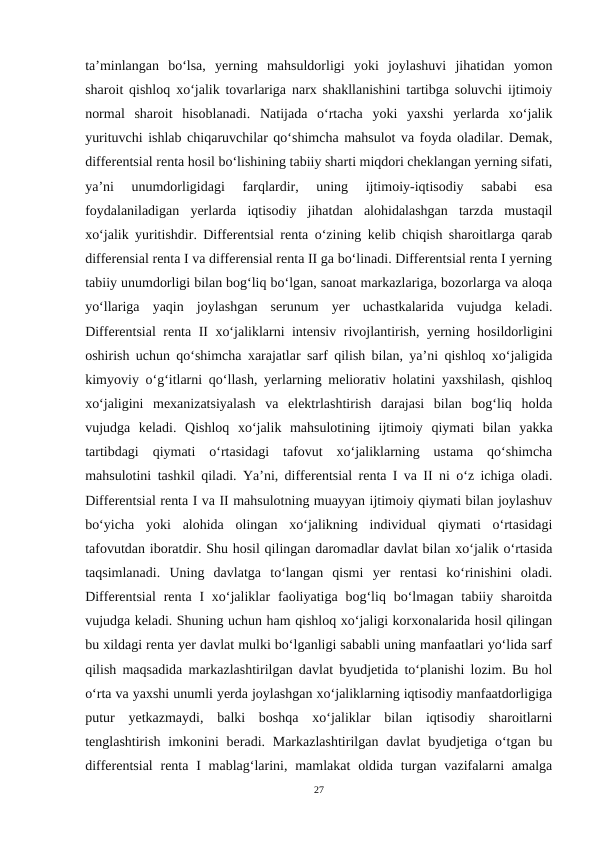 ta’minlangan  bo‘lsa,  yerning  mahsuldorligi  yoki  joylashuvi  jihatidan  yomon
sharoit qishloq xo‘jalik tovarlariga narx shakllanishini tartibga soluvchi ijtimoiy
normal  sharoit  hisoblanadi.  Natijada  o‘rtacha  yoki  yaxshi  yerlarda  xo‘jalik
yurituvchi ishlab chiqaruvchilar qo‘shimcha mahsulot va foyda oladilar. Demak,
differentsial renta hosil bo‘lishining tabiiy sharti miqdori cheklangan yerning sifati,
ya’ni  unumdorligidagi  farqlardir,  uning  ijtimoiy-iqtisodiy  sababi  esa
foydalaniladigan  yerlarda  iqtisodiy  jihatdan  alohidalashgan  tarzda  mustaqil
xo‘jalik yuritishdir. Differentsial renta o‘zining kelib chiqish sharoitlarga qarab
differensial renta I va differensial renta II ga bo‘linadi. Differentsial renta I yerning
tabiiy unumdorligi bilan bog‘liq bo‘lgan, sanoat markazlariga, bozorlarga va aloqa
yo‘llariga  yaqin  joylashgan  serunum  yer  uchastkalarida  vujudga  keladi.
Differentsial renta II xo‘jaliklarni intensiv rivojlantirish, yerning hosildorligini
oshirish uchun qo‘shimcha xarajatlar sarf qilish bilan, ya’ni qishloq xo‘jaligida
kimyoviy o‘g‘itlarni qo‘llash, yerlarning meliorativ holatini yaxshilash, qishloq
xo‘jaligini  mexanizatsiyalash  va  elektrlashtirish  darajasi  bilan  bog‘liq  holda
vujudga  keladi.  Qishloq  xo‘jalik  mahsulotining  ijtimoiy  qiymati  bilan  yakka
tartibdagi  qiymati  o‘rtasidagi  tafovut  xo‘jaliklarning  ustama  qo‘shimcha
mahsulotini tashkil qiladi. Ya’ni, differentsial renta I va II ni o‘z ichiga oladi.
Differentsial renta I va II mahsulotning muayyan ijtimoiy qiymati bilan joylashuv
bo‘yicha  yoki  alohida  olingan  xo‘jalikning  individual  qiymati  o‘rtasidagi
tafovutdan iboratdir. Shu hosil qilingan daromadlar davlat bilan xo‘jalik o‘rtasida
taqsimlanadi.  Uning  davlatga  to‘langan  qismi  yer  rentasi  ko‘rinishini  oladi.
Differentsial  renta  I  xo‘jaliklar  faoliyatiga  bog‘liq  bo‘lmagan  tabiiy sharoitda
vujudga keladi. Shuning uchun ham qishloq xo‘jaligi korxonalarida hosil qilingan
bu xildagi renta yer davlat mulki bo‘lganligi sababli uning manfaatlari yo‘lida sarf
qilish maqsadida markazlashtirilgan davlat byudjetida to‘planishi lozim. Bu hol
o‘rta va yaxshi unumli yerda joylashgan xo‘jaliklarning iqtisodiy manfaatdorligiga
putur  yetkazmaydi,  balki  boshqa  xo‘jaliklar  bilan  iqtisodiy  sharoitlarni
tenglashtirish imkonini  beradi. Markazlashtirilgan  davlat  byudjetiga o‘tgan bu
differentsial  renta  I  mablag‘larini, mamlakat  oldida  turgan vazifalarni  amalga
27
