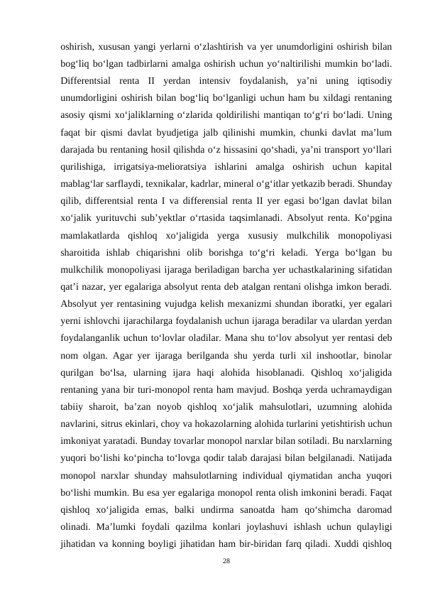 oshirish, xususan yangi yerlarni o‘zlashtirish va yer unumdorligini oshirish bilan
bog‘liq bo‘lgan tadbirlarni amalga oshirish uchun yo‘naltirilishi mumkin bo‘ladi.
Differentsial  renta  II  yerdan  intensiv  foydalanish,  ya’ni  uning  iqtisodiy
unumdorligini oshirish bilan bog‘liq bo‘lganligi uchun ham bu xildagi rentaning
asosiy qismi xo‘jaliklarning o‘zlarida qoldirilishi mantiqan to‘g‘ri bo‘ladi. Uning
faqat bir qismi davlat byudjetiga jalb qilinishi mumkin, chunki davlat ma’lum
darajada bu rentaning hosil qilishda o‘z hissasini qo‘shadi, ya’ni transport yo‘llari
qurilishiga,  irrigatsiya-melioratsiya  ishlarini  amalga  oshirish  uchun  kapital
mablag‘lar sarflaydi, texnikalar, kadrlar, mineral o‘g‘itlar yetkazib beradi. Shunday
qilib, differentsial renta I va differensial renta II yer egasi bo‘lgan davlat bilan
xo‘jalik yurituvchi sub’yektlar o‘rtasida taqsimlanadi. Absolyut renta. Ko‘pgina
mamlakatlarda  qishloq  xo‘jaligida  yerga  xususiy  mulkchilik  monopoliyasi
sharoitida  ishlab  chiqarishni  olib  borishga  to‘g‘ri  keladi.  Yerga  bo‘lgan  bu
mulkchilik monopoliyasi ijaraga beriladigan barcha yer uchastkalarining sifatidan
qat’i nazar, yer egalariga absolyut renta deb atalgan rentani olishga imkon beradi.
Absolyut yer rentasining vujudga kelish mexanizmi shundan iboratki, yer egalari
yerni ishlovchi ijarachilarga foydalanish uchun ijaraga beradilar va ulardan yerdan
foydalanganlik uchun to‘lovlar oladilar. Mana shu to‘lov absolyut yer rentasi deb
nom olgan. Agar yer ijaraga berilganda shu yerda turli xil inshootlar, binolar
qurilgan  bo‘lsa,  ularning  ijara  haqi  alohida  hisoblanadi.  Qishloq  xo‘jaligida
rentaning yana bir turi-monopol renta ham mavjud. Boshqa yerda uchramaydigan
tabiiy  sharoit,  ba’zan  noyob  qishloq  xo‘jalik  mahsulotlari,  uzumning  alohida
navlarini, sitrus ekinlari, choy va hokazolarning alohida turlarini yetishtirish uchun
imkoniyat yaratadi. Bunday tovarlar monopol narxlar bilan sotiladi. Bu narxlarning
yuqori bo‘lishi ko‘pincha to‘lovga qodir talab darajasi bilan belgilanadi. Natijada
monopol narxlar shunday mahsulotlarning individual qiymatidan ancha yuqori
bo‘lishi mumkin. Bu esa yer egalariga monopol renta olish imkonini beradi. Faqat
qishloq  xo‘jaligida  emas,  balki  undirma  sanoatda  ham  qo‘shimcha  daromad
olinadi.  Ma’lumki  foydali  qazilma  konlari  joylashuvi  ishlash  uchun  qulayligi
jihatidan va konning boyligi jihatidan ham bir-biridan farq qiladi. Xuddi qishloq
28
