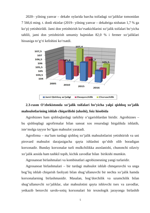 2020– yilning yanvar – dekabr oylarida barcha toifadagi xo‘jaliklar tomonidan
7 566,6 ming. t. donli ekinlar (2019– yilning yanvar – dekabriga nisbatan 1,7 % ga
ko‘p) yetishtirildi. Jami don yetishtirish ko‘rsatkichlarini xo‘jalik toifalari bo‘yicha
tahlili,  jami  don  yetishtirish  umumiy  hajmidan  82,0  %  i  fermer  xo‘jaliklari
hissasiga to‘g‘ri kelishini ko‘rsatdi.
2.3-rasm O’zbekistonda xo’jalik toifalari bo’yicha yalpi qishloq xo’jalik
mahsulotlarining ishlab chiqarilishi (ulushi), foiz hisobida
Agrobiznes ham qishloqlardagi tarkibiy o’zgarishlardan biridir.  Agrobiznes –
bu  qishloqdagi  agrofirmalar  bilan  sanoat  xos  resursdagi  birgalikda  ishlatib,
iste‘molga tayyor bo’lgan mahsulot yaratadi.
Agrofirma – ma‘lum turdagi qishloq xo’jalik mahsulotlarini yetishtirish va uni
pirovard  mahsulot  darajasigacha  qayta  ishlashni  qo’shib  olib  boradigan
korxonadir. Bunday korxonalar turli mulkchilikka asoslanishi, chunonchi oilaviy
xo’jalik aosida ham tashkil topib, kichik zavodlar bilan  birikishi mumkin. 
Agrosanoat birlashmalari va kombinatlari agrobiznesning yangi turlaridir.
Agrosanoat birlashmalari – bir turdagi mahsulot ishlab chmqaruvchi va unga
bog’liq ishlab chiqarish faoliyati bilan shug’ullanuvchi bir nechta xo’jalik hamda
korxonalarning  birlashmasidir.  Masalan,  bog’dorchilik  va  uzumchilik  bilan
shug’ullanuvchi xo’jaliklar, ular mahsulotini qayta ishlovchi tsex va zavodlar,
yetkazib  beruvchi  savdo-sotiq  korxonalari  bir  texnologik  jarayonga  birlashib
5
