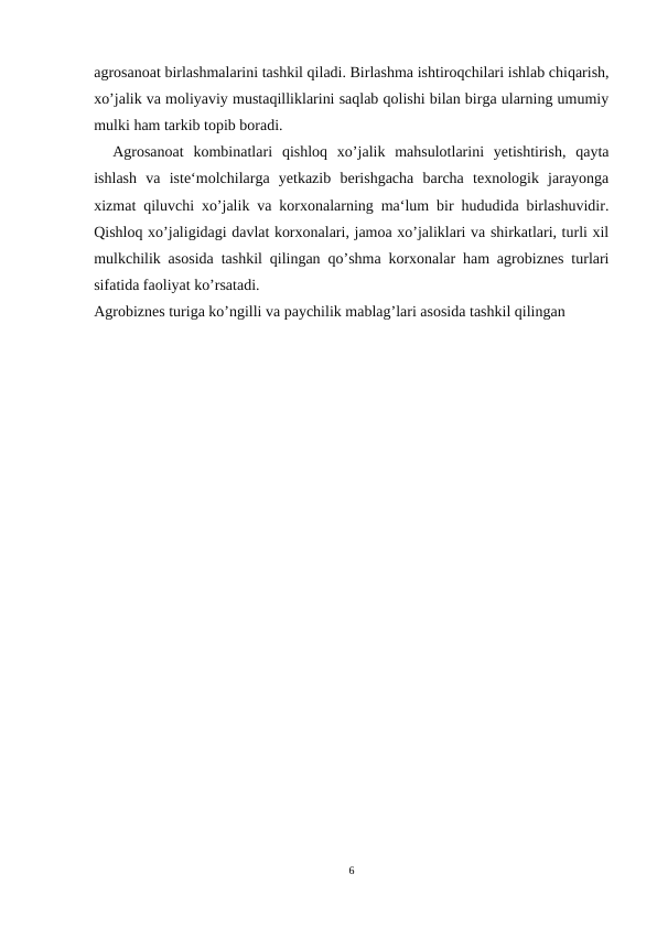 agrosanoat birlashmalarini tashkil qiladi. Birlashma ishtiroqchilari ishlab chiqarish,
xo’jalik va moliyaviy mustaqilliklarini saqlab qolishi bilan birga ularning umumiy
mulki ham tarkib topib boradi. 
Agrosanoat  kombinatlari qishloq  xo’jalik  mahsulotlarini  yetishtirish,  qayta
ishlash  va  iste‘molchilarga  yetkazib  berishgacha  barcha  texnologik  jarayonga
xizmat qiluvchi xo’jalik va korxonalarning ma‘lum bir hududida birlashuvidir.
Qishloq xo’jaligidagi davlat korxonalari, jamoa xo’jaliklari va shirkatlari, turli xil
mulkchilik asosida tashkil qilingan qo’shma korxonalar ham agrobiznes turlari
sifatida faoliyat ko’rsatadi.
Agrobiznes turiga ko’ngilli va paychilik mablag’lari asosida tashkil qilingan
6
