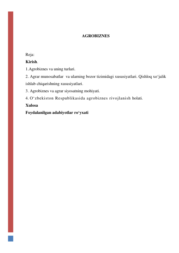  
 
AGROBIZNES 
 
Reja: 
Kirish. 
1.Agrobiznes va uning turlari. 
2. Agrar munosabatlar  va ularning bozor tizimidagi xususiyatlari. Qishloq xo‘jalik 
ishlab chiqarishning xususiyatlari. 
3. Agrobiznes va agrar siyosatning mohiyati. 
4. O‘zbekiston Respublikasida agrobiznes rivojlanish holati. 
Xulosa 
Foydalanilgan adabiyotlar ro‘yxati 
 
 
 
 
 
 
 
 
 
 
 
 
