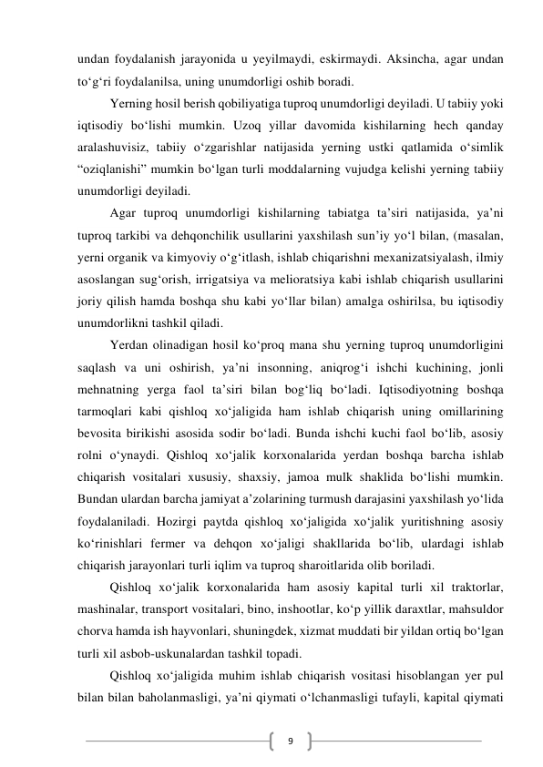  
9 
undan foydalanish jarayonida u yeyilmaydi, eskirmaydi. Aksincha, agar undan 
toʻgʻri foydalanilsa, uning unumdorligi oshib boradi. 
Yerning hosil berish qobiliyatiga tuproq unumdorligi deyiladi. U tabiiy yoki 
iqtisodiy boʻlishi mumkin. Uzoq yillar davomida kishilarning hech qanday 
aralashuvisiz, tabiiy oʻzgarishlar natijasida yerning ustki qatlamida oʻsimlik 
“oziqlanishi” mumkin boʻlgan turli moddalarning vujudga kelishi yerning tabiiy 
unumdorligi deyiladi. 
Agar tuproq unumdorligi kishilarning tabiatga taʼsiri natijasida, yaʼni 
tuproq tarkibi va dehqonchilik usullarini yaxshilash sunʼiy yoʻl bilan, (masalan, 
yerni organik va kimyoviy oʻgʻitlash, ishlab chiqarishni mexanizatsiyalash, ilmiy 
asoslangan sugʻorish, irrigatsiya va melioratsiya kabi ishlab chiqarish usullarini 
joriy qilish hamda boshqa shu kabi yoʻllar bilan) amalga oshirilsa, bu iqtisodiy 
unumdorlikni tashkil qiladi. 
Yerdan olinadigan hosil koʻproq mana shu yerning tuproq unumdorligini 
saqlash va uni oshirish, yaʼni insonning, aniqrogʻi ishchi kuchining, jonli 
mehnatning yerga faol taʼsiri bilan bogʻliq boʻladi. Iqtisodiyotning boshqa 
tarmoqlari kabi qishloq xoʻjaligida ham ishlab chiqarish uning omillarining 
bevosita birikishi asosida sodir boʻladi. Bunda ishchi kuchi faol boʻlib, asosiy 
rolni oʻynaydi. Qishloq xoʻjalik korxonalarida yerdan boshqa barcha ishlab 
chiqarish vositalari xususiy, shaxsiy, jamoa mulk shaklida boʻlishi mumkin. 
Bundan ulardan barcha jamiyat aʼzolarining turmush darajasini yaxshilash yoʻlida 
foydalaniladi. Hozirgi paytda qishloq xoʻjaligida xoʻjalik yuritishning asosiy 
koʻrinishlari fermer va dehqon xoʻjaligi shakllarida boʻlib, ulardagi ishlab 
chiqarish jarayonlari turli iqlim va tuproq sharoitlarida olib boriladi. 
Qishloq xoʻjalik korxonalarida ham asosiy kapital turli xil traktorlar, 
mashinalar, transport vositalari, bino, inshootlar, koʻp yillik daraxtlar, mahsuldor 
chorva hamda ish hayvonlari, shuningdek, xizmat muddati bir yildan ortiq boʻlgan 
turli xil asbob-uskunalardan tashkil topadi.  
Qishloq xoʻjaligida muhim ishlab chiqarish vositasi hisoblangan yer pul 
bilan bilan baholanmasligi, yaʼni qiymati oʻlchanmasligi tufayli, kapital qiymati 
