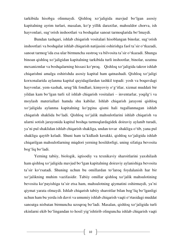  
10 
tarkibida hisobga olinmaydi. Qishloq xoʻjaligida mavjud boʻlgan asosiy 
kapitalning ayrim turlari, masalan, koʻp yillik daraxtlar, mahsuldor chorva, ish 
hayvonlari, sugʻorish inshootlari va boshqalar sanoat tarmoqlarida boʻlmaydi.  
Bundan tashqari, ishlab chiqarish vositalari hisoblangan binolar, sugʻorish 
inshootlari va boshqalar ishlab chiqarish natijasini oshirishga faol taʼsir oʻtkazadi, 
sanoat tarmogʻida esa ular birmuncha sustroq va bilvosita taʼsir oʻtkazadi. Shunga 
binoan qishloq xoʻjaligidan kapitalning tarkibida turli inshootlar, binolar, uzatma 
mexanizmlar va boshqalarning hissasi koʻproq.    Qishloq xoʻjaligida takror ishlab 
chiqarishni amalga oshirishda asosiy kapital ham qatnashadi. Qishloq xoʻjaligi 
korxonalarida aylanma kapital quyidagilardan tashkil topadi: yosh va boquvdagi 
hayvonlar, yem-xashak, urugʻlik fondlari, kimyoviy oʻgʻitlar, xizmat muddati bir 
yildan kam boʻlgan turli xil ishlab chiqarish vositalari – inventarlar, yoqilgʻi va 
moylash materiallari hamda shu kabilar. Ishlab chiqarish jarayoni qishloq 
xoʻjaligida aylanma kapitalning koʻpgina qismi hali tugallanmagan ishlab 
chiqarish shaklida boʻladi. Qishloq xoʻjalik mahsulotlarini ishlab chiqarish va 
ularni sotish jarayonida kapital boshqa tarmoqlardagidek doiraviy aylanib turadi, 
yaʼni pul shaklidan ishlab chiqarish shakliga, undan tovar  shakliga oʻtib, yana pul 
shakliga qaytib keladi. Shuni ham taʼkidlash kerakki, qishloq xoʻjaligida ishlab 
chiqarilgan mahsulotlarning miqdori yerning hosildorligi, uning sifatiga bevosita 
bogʻliq boʻladi.  
Yerning tabiiy, biologik, iqtisodiy va texnikaviy sharoitlarini yaxshilash 
ham qishloq xoʻjaligida mavjud boʻlgan kapitalning doiraviy aylanishiga bevosita 
taʼsir koʻrsatadi. Shuning uchun bu omillardan toʻlaroq foydalanish har bir 
xoʻjalikning muhim vazifasidir. Tabiiy omillar qishloq xoʻjalik mahsulotining 
bevosita koʻpayishiga taʼsir etsa ham, mahsulotning qiymatini oshirmaydi, yaʼni 
qiymat yarata olmaydi. Ishlab chiqarish tabiiy sharoitlar bilan bogʻliq boʻlganligi 
uchun ham bu yerda ish davri va umumiy ishlab chiqarish vaqti oʻrtasidagi muddat 
sanoatga nisbatan birmuncha uzoqroq boʻladi. Masalan, qishloq xoʻjaligida turli 
ekinlarni ekib boʻlingandan to hosil yigʻishtirib olinguncha ishlab chiqarish vaqti 
