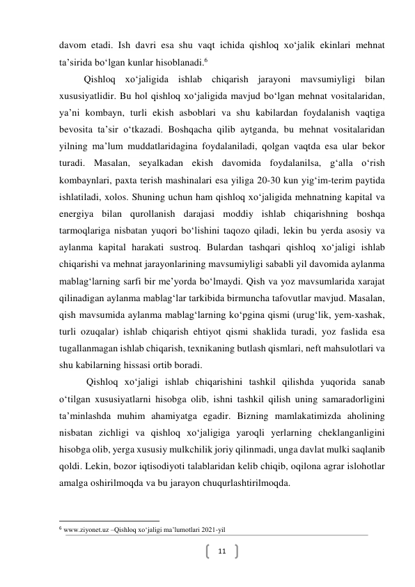  
11 
davom etadi. Ish davri esa shu vaqt ichida qishloq xoʻjalik ekinlari mehnat 
taʼsirida boʻlgan kunlar hisoblanadi.6 
Qishloq xoʻjaligida ishlab chiqarish jarayoni mavsumiyligi bilan 
xususiyatlidir. Bu hol qishloq xoʻjaligida mavjud boʻlgan mehnat vositalaridan, 
yaʼni kombayn, turli ekish asboblari va shu kabilardan foydalanish vaqtiga 
bevosita taʼsir oʻtkazadi. Boshqacha qilib aytganda, bu mehnat vositalaridan 
yilning maʼlum muddatlaridagina foydalaniladi, qolgan vaqtda esa ular bekor 
turadi. Masalan, seyalkadan ekish davomida foydalanilsa, gʻalla oʻrish 
kombaynlari, paxta terish mashinalari esa yiliga 20-30 kun yigʻim-terim paytida 
ishlatiladi, xolos. Shuning uchun ham qishloq xoʻjaligida mehnatning kapital va 
energiya bilan qurollanish darajasi moddiy ishlab chiqarishning boshqa 
tarmoqlariga nisbatan yuqori boʻlishini taqozo qiladi, lekin bu yerda asosiy va 
aylanma kapital harakati sustroq. Bulardan tashqari qishloq xoʻjaligi ishlab 
chiqarishi va mehnat jarayonlarining mavsumiyligi sababli yil davomida aylanma 
mablagʻlarning sarfi bir meʼyorda boʻlmaydi. Qish va yoz mavsumlarida xarajat 
qilinadigan aylanma mablagʻlar tarkibida birmuncha tafovutlar mavjud. Masalan, 
qish mavsumida aylanma mablagʻlarning koʻpgina qismi (urugʻlik, yem-xashak, 
turli ozuqalar) ishlab chiqarish ehtiyot qismi shaklida turadi, yoz faslida esa 
tugallanmagan ishlab chiqarish, texnikaning butlash qismlari, neft mahsulotlari va 
shu kabilarning hissasi ortib boradi.  
 Qishloq xoʻjaligi ishlab chiqarishini tashkil qilishda yuqorida sanab 
oʻtilgan xususiyatlarni hisobga olib, ishni tashkil qilish uning samaradorligini 
taʼminlashda muhim ahamiyatga egadir. Bizning mamlakatimizda aholining 
nisbatan zichligi va qishloq xoʻjaligiga yaroqli yerlarning cheklanganligini 
hisobga olib, yerga xususiy mulkchilik joriy qilinmadi, unga davlat mulki saqlanib 
qoldi. Lekin, bozor iqtisodiyoti talablaridan kelib chiqib, oqilona agrar islohotlar 
amalga oshirilmoqda va bu jarayon chuqurlashtirilmoqda.  
 
                                                           
6 www.ziyonet.uz –Qishloq xoʻjaligi ma’lumotlari 2021-yil  
 
