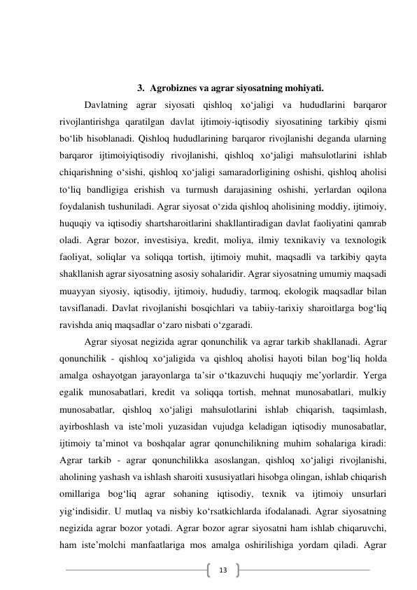  
13 
 
 
3. Agrobiznes va agrar siyosatning mohiyati. 
Davlatning agrar siyosati qishloq xo‘jaligi va hududlarini barqaror 
rivojlantirishga qaratilgan davlat ijtimoiy-iqtisodiy siyosatining tarkibiy qismi 
bo‘lib hisoblanadi. Qishloq hududlarining barqaror rivojlanishi deganda ularning 
barqaror ijtimoiyiqtisodiy rivojlanishi, qishloq xo‘jaligi mahsulotlarini ishlab 
chiqarishning o‘sishi, qishloq xo‘jaligi samaradorligining oshishi, qishloq aholisi 
to‘liq bandligiga erishish va turmush darajasining oshishi, yerlardan oqilona 
foydalanish tushuniladi. Agrar siyosat o‘zida qishloq aholisining moddiy, ijtimoiy, 
huquqiy va iqtisodiy shartsharoitlarini shakllantiradigan davlat faoliyatini qamrab 
oladi. Agrar bozor, investisiya, kredit, moliya, ilmiy texnikaviy va texnologik 
faoliyat, soliqlar va soliqqa tortish, ijtimoiy muhit, maqsadli va tarkibiy qayta 
shakllanish agrar siyosatning asosiy sohalaridir. Agrar siyosatning umumiy maqsadi 
muayyan siyosiy, iqtisodiy, ijtimoiy, hududiy, tarmoq, ekologik maqsadlar bilan 
tavsiflanadi. Davlat rivojlanishi bosqichlari va tabiiy-tarixiy sharoitlarga bog‘liq 
ravishda aniq maqsadlar o‘zaro nisbati o‘zgaradi.  
Agrar siyosat negizida agrar qonunchilik va agrar tarkib shakllanadi. Agrar 
qonunchilik - qishloq xo‘jaligida va qishloq aholisi hayoti bilan bog‘liq holda 
amalga oshayotgan jarayonlarga ta’sir o‘tkazuvchi huquqiy me’yorlardir. Yerga 
egalik munosabatlari, kredit va soliqqa tortish, mehnat munosabatlari, mulkiy 
munosabatlar, qishloq xo‘jaligi mahsulotlarini ishlab chiqarish, taqsimlash, 
ayirboshlash va iste’moli yuzasidan vujudga keladigan iqtisodiy munosabatlar, 
ijtimoiy ta’minot va boshqalar agrar qonunchilikning muhim sohalariga kiradi: 
Agrar tarkib - agrar qonunchilikka asoslangan, qishloq xo‘jaligi rivojlanishi, 
aholining yashash va ishlash sharoiti xususiyatlari hisobga olingan, ishlab chiqarish 
omillariga bog‘liq agrar sohaning iqtisodiy, texnik va ijtimoiy unsurlari 
yig‘indisidir. U mutlaq va nisbiy ko‘rsatkichlarda ifodalanadi. Agrar siyosatning 
negizida agrar bozor yotadi. Agrar bozor agrar siyosatni ham ishlab chiqaruvchi, 
ham iste’molchi manfaatlariga mos amalga oshirilishiga yordam qiladi. Agrar 
