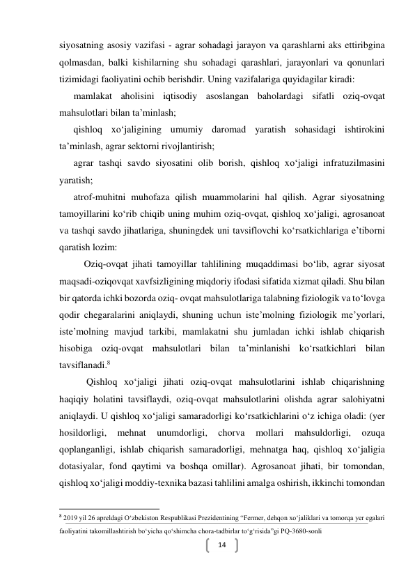  
14 
siyosatning asosiy vazifasi - agrar sohadagi jarayon va qarashlarni aks ettiribgina 
qolmasdan, balki kishilarning shu sohadagi qarashlari, jarayonlari va qonunlari 
tizimidagi faoliyatini ochib berishdir. Uning vazifalariga quyidagilar kiradi:  
 mamlakat aholisini iqtisodiy asoslangan baholardagi sifatli oziq-ovqat 
mahsulotlari bilan ta’minlash; 
 qishloq xo‘jaligining umumiy daromad yaratish sohasidagi ishtirokini 
ta’minlash, agrar sektorni rivojlantirish; 
 agrar tashqi savdo siyosatini olib borish, qishloq xo‘jaligi infratuzilmasini 
yaratish; 
 atrof-muhitni muhofaza qilish muammolarini hal qilish. Agrar siyosatning 
tamoyillarini ko‘rib chiqib uning muhim oziq-ovqat, qishloq xo‘jaligi, agrosanoat 
va tashqi savdo jihatlariga, shuningdek uni tavsiflovchi ko‘rsatkichlariga e’tiborni 
qaratish lozim: 
Oziq-ovqat jihati tamoyillar tahlilining muqaddimasi bo‘lib, agrar siyosat 
maqsadi-oziqovqat xavfsizligining miqdoriy ifodasi sifatida xizmat qiladi. Shu bilan 
bir qatorda ichki bozorda oziq- ovqat mahsulotlariga talabning fiziologik va to‘lovga 
qodir chegaralarini aniqlaydi, shuning uchun iste’molning fiziologik me’yorlari, 
iste’molning mavjud tarkibi, mamlakatni shu jumladan ichki ishlab chiqarish 
hisobiga oziq-ovqat mahsulotlari bilan ta’minlanishi ko‘rsatkichlari bilan 
tavsiflanadi.8 
 Qishloq xo‘jaligi jihati oziq-ovqat mahsulotlarini ishlab chiqarishning 
haqiqiy holatini tavsiflaydi, oziq-ovqat mahsulotlarini olishda agrar salohiyatni 
aniqlaydi. U qishloq xo‘jaligi samaradorligi ko‘rsatkichlarini o‘z ichiga oladi: (yer 
hosildorligi, 
mehnat 
unumdorligi, 
chorva 
mollari 
mahsuldorligi, 
ozuqa 
qoplanganligi, ishlab chiqarish samaradorligi, mehnatga haq, qishloq xo‘jaligia 
dotasiyalar, fond qaytimi va boshqa omillar). Agrosanoat jihati, bir tomondan, 
qishloq xo‘jaligi moddiy-texnika bazasi tahlilini amalga oshirish, ikkinchi tomondan 
                                                           
8 2019 yil 26 apreldagi O‘zbekiston Respublikasi Prezidentining “Fermer, dehqon xo‘jaliklari va tomorqa yer egalari 
faoliyatini takomillashtirish bo‘yicha qo‘shimcha chora-tadbirlar to‘g‘risida”gi PQ-3680-sonli 
 
