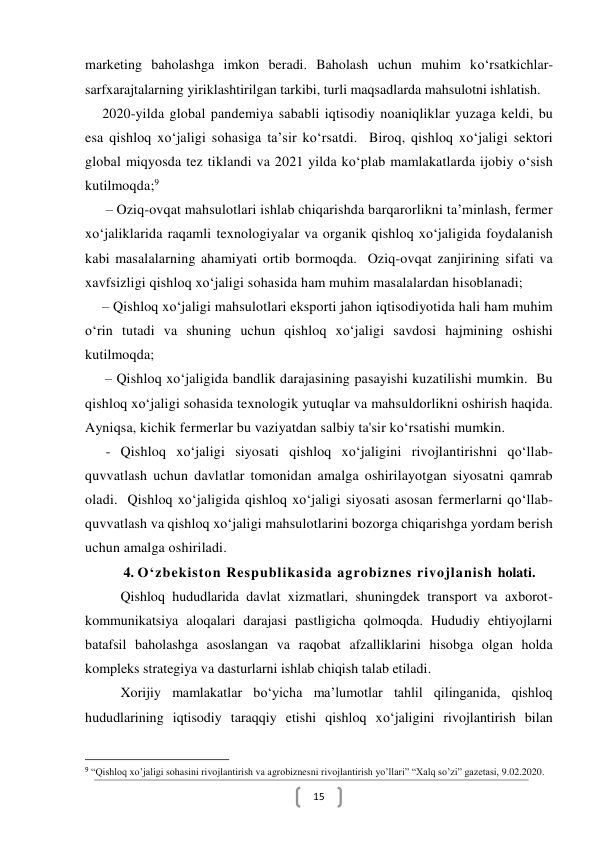  
15 
marketing baholashga imkon beradi. Baholash uchun muhim ko‘rsatkichlar- 
sarfxarajtalarning yiriklashtirilgan tarkibi, turli maqsadlarda mahsulotni ishlatish.  
2020-yilda global pandemiya sababli iqtisodiy noaniqliklar yuzaga keldi, bu 
esa qishloq xo‘jaligi sohasiga ta’sir ko‘rsatdi.  Biroq, qishloq xo‘jaligi sektori 
global miqyosda tez tiklandi va 2021 yilda ko‘plab mamlakatlarda ijobiy o‘sish 
kutilmoqda;9 
 – Oziq-ovqat mahsulotlari ishlab chiqarishda barqarorlikni ta’minlash, fermer 
xo‘jaliklarida raqamli texnologiyalar va organik qishloq xo‘jaligida foydalanish 
kabi masalalarning ahamiyati ortib bormoqda.  Oziq-ovqat zanjirining sifati va 
xavfsizligi qishloq xo‘jaligi sohasida ham muhim masalalardan hisoblanadi; 
– Qishloq xo‘jaligi mahsulotlari eksporti jahon iqtisodiyotida hali ham muhim 
o‘rin tutadi va shuning uchun qishloq xo‘jaligi savdosi hajmining oshishi 
kutilmoqda;  
 
 
 
 
 
 
 
 
 
 
              
–   – Qishloq xo‘jaligida bandlik darajasining pasayishi kuzatilishi mumkin.  Bu 
qishloq xo‘jaligi sohasida texnologik yutuqlar va mahsuldorlikni oshirish haqida.  
Ayniqsa, kichik fermerlar bu vaziyatdan salbiy ta'sir ko‘rsatishi mumkin. 
 - Qishloq xo‘jaligi siyosati qishloq xo‘jaligini rivojlantirishni qo‘llab-
quvvatlash uchun davlatlar tomonidan amalga oshirilayotgan siyosatni qamrab 
oladi.  Qishloq xo‘jaligida qishloq xo‘jaligi siyosati asosan fermerlarni qo‘llab-
quvvatlash va qishloq xo‘jaligi mahsulotlarini bozorga chiqarishga yordam berish 
uchun amalga oshiriladi. 
      4. O‘zbekiston Respublikasida agrobiznes rivojlanish holati. 
Qishloq hududlarida davlat xizmatlari, shuningdek transport va axborot-
kommunikatsiya aloqalari darajasi pastligicha qolmoqda. Hududiy ehtiyojlarni 
batafsil baholashga asoslangan va raqobat afzalliklarini hisobga olgan holda 
kompleks strategiya va dasturlarni ishlab chiqish talab etiladi. 
Xorijiy mamlakatlar bo‘yicha ma’lumotlar tahlil qilinganida, qishloq 
hududlarining iqtisodiy taraqqiy etishi qishloq xo‘jaligini rivojlantirish bilan 
                                                           
9 “Qishloq xo’jaligi sohasini rivojlantirish va agrobiznesni rivojlantirish yo’llari” “Xalq so’zi” gazetasi, 9.02.2020. 
