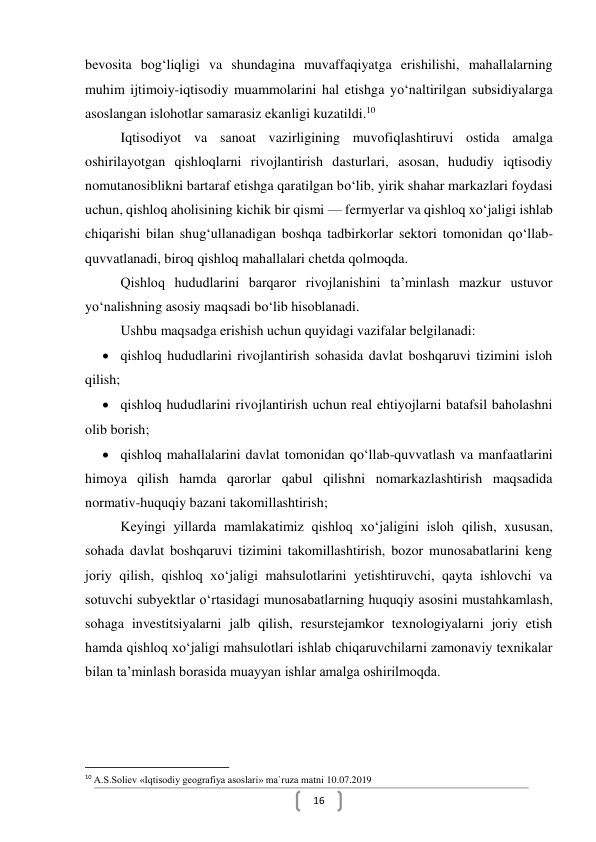  
16 
bevosita bog‘liqligi va shundagina muvaffaqiyatga erishilishi, mahallalarning 
muhim ijtimoiy-iqtisodiy muammolarini hal etishga yo‘naltirilgan subsidiyalarga 
asoslangan islohotlar samarasiz ekanligi kuzatildi.10 
Iqtisodiyot va sanoat vazirligining muvofiqlashtiruvi ostida amalga 
oshirilayotgan qishloqlarni rivojlantirish dasturlari, asosan, hududiy iqtisodiy 
nomutanosiblikni bartaraf etishga qaratilgan bo‘lib, yirik shahar markazlari foydasi 
uchun, qishloq aholisining kichik bir qismi — fermyerlar va qishloq xo‘jaligi ishlab 
chiqarishi bilan shug‘ullanadigan boshqa tadbirkorlar sektori tomonidan qo‘llab-
quvvatlanadi, biroq qishloq mahallalari chetda qolmoqda. 
Qishloq hududlarini barqaror rivojlanishini ta’minlash mazkur ustuvor 
yo‘nalishning asosiy maqsadi bo‘lib hisoblanadi. 
Ushbu maqsadga erishish uchun quyidagi vazifalar belgilanadi: 
 qishloq hududlarini rivojlantirish sohasida davlat boshqaruvi tizimini isloh 
qilish; 
 qishloq hududlarini rivojlantirish uchun real ehtiyojlarni batafsil baholashni 
olib borish; 
 qishloq mahallalarini davlat tomonidan qo‘llab-quvvatlash va manfaatlarini 
himoya qilish hamda qarorlar qabul qilishni nomarkazlashtirish maqsadida 
normativ-huquqiy bazani takomillashtirish;  
Keyingi yillarda mamlakatimiz qishloq xoʻjaligini isloh qilish, xususan, 
sohada davlat boshqaruvi tizimini takomillashtirish, bozor munosabatlarini keng 
joriy qilish, qishloq xoʻjaligi mahsulotlarini yetishtiruvchi, qayta ishlovchi va 
sotuvchi subyektlar oʻrtasidagi munosabatlarning huquqiy asosini mustahkamlash, 
sohaga investitsiyalarni jalb qilish, resurstejamkor texnologiyalarni joriy etish 
hamda qishloq xoʻjaligi mahsulotlari ishlab chiqaruvchilarni zamonaviy texnikalar 
bilan taʼminlash borasida muayyan ishlar amalga oshirilmoqda. 
                                                           
10 A.S.Soliev «Iqtisodiy geografiya asoslari» ma`ruza matni 10.07.2019 
