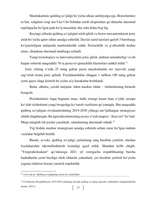  
17 
Mamlakatimiz qishloq xo‘jaligi bo‘yicha ulkan salohiyatga ega. Bozorlarimiz 
to‘kin, xalqimiz rizqi mo‘l-ko‘l bo‘lishidan tortib eksportdan qo‘shimcha daromad 
topishgacha bo‘lgan juda ko‘p masalalar shu soha bilan bog‘liq. 
Keyingi yillarda qishloq xo‘jaligini isloh qilish va bozor mexanizmlarini joriy 
etish bo‘yicha qator ishlar amalga oshirildi. Davlat xarid narxlari qariyb 3 barobarga 
ko‘paytirilgani natijasida manfaatdorlik oshdi. Paxtachilik va g‘allachilik hashar 
emas, chinakam daromad manbaiga aylandi. 
Yangi texnologiya va innovatsiyalarni joriy qilish, mehnat unumdorligi va ish 
haqini oshirish maqsadida 76 ta paxta-to‘qimachilik klasterlari tashkil etildi.11 
Joriy yilning o‘zida 25 ming gektar paxta maydonlarida suv tejovchi yangi 
sug‘orish tizimi joriy qilindi. Foydalanishdan chiqqan 1 million 100 ming gektar 
yerni qayta ishga kiritish bo‘yicha sa'y-harakatlar boshlandi. 
Bular, albatta, yaxshi natijalar, lekin mazkur ishlar – islohotlarning birinchi 
bosqichi. 
Prezidentimiz faqat bugunni emas, balki ertangi kunni ham o‘ylab, uzoqni 
ko‘zlab islohotlarni yangi bosqichga ko‘tarish vazifasini qo‘ymoqda. Shu maqsadda 
qishloq xo‘jaligini rivojlantirishning 2019-2030 yillarga mo‘ljallangan strategiyasi 
ishlab chiqilmoqda. Bu iqtisodiyotimizning asosiy o‘sish nuqtasi, "drayveri" bo‘ladi. 
Ming-minglab ish joylari yaratiladi, odamlarning daromadi oshadi.12 
Yig‘ilishda mazkur strategiyani amalga oshirish uchun zarur bo‘lgan muhim 
vazifalar belgilab berildi. 
Bunda, avvalo, qishloq xo‘jaligi yerlarining aniq hisobini yuritish, ulardan 
foydalanishni takomillashtirish lozimligi qayd etildi. Shundan kelib chiqib, 
"Yergeodezkadastr" qo‘mitasiga 2021 yil oxirigacha respublikaning barcha 
hududlarida yerni hisobga olish ishlarini yakunlash, yer hisobini yuritish bo‘yicha 
yagona elektron bazani yaratish topshirildi. 
                                                           
11 www.stat.uz -Qishloq xo`jaligining asosiy ko`rsatkichlari   
12 O‘zbekiston Respublikasini 2019-2030 yillardagi davrida qishloq xo‘jaligi iqtisodiy islohotlarni chuqurlashtirish 
dasturi, 2019 y. 
 
