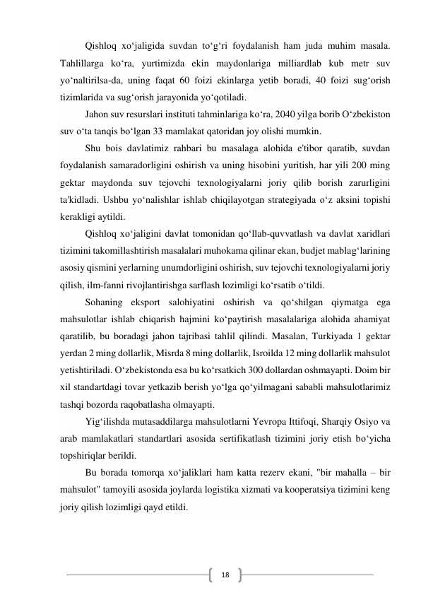  
18 
Qishloq xo‘jaligida suvdan to‘g‘ri foydalanish ham juda muhim masala. 
Tahlillarga ko‘ra, yurtimizda ekin maydonlariga milliardlab kub metr suv 
yo‘naltirilsa-da, uning faqat 60 foizi ekinlarga yetib boradi, 40 foizi sug‘orish 
tizimlarida va sug‘orish jarayonida yo‘qotiladi. 
Jahon suv resurslari instituti tahminlariga ko‘ra, 2040 yilga borib O‘zbekiston 
suv o‘ta tanqis bo‘lgan 33 mamlakat qatoridan joy olishi mumkin. 
Shu bois davlatimiz rahbari bu masalaga alohida e'tibor qaratib, suvdan 
foydalanish samaradorligini oshirish va uning hisobini yuritish, har yili 200 ming 
gektar maydonda suv tejovchi texnologiyalarni joriy qilib borish zarurligini 
ta'kidladi. Ushbu yo‘nalishlar ishlab chiqilayotgan strategiyada o‘z aksini topishi 
kerakligi aytildi. 
Qishloq xo‘jaligini davlat tomonidan qo‘llab-quvvatlash va davlat xaridlari 
tizimini takomillashtirish masalalari muhokama qilinar ekan, budjet mablag‘larining 
asosiy qismini yerlarning unumdorligini oshirish, suv tejovchi texnologiyalarni joriy 
qilish, ilm-fanni rivojlantirishga sarflash lozimligi ko‘rsatib o‘tildi. 
Sohaning eksport salohiyatini oshirish va qo‘shilgan qiymatga ega 
mahsulotlar ishlab chiqarish hajmini ko‘paytirish masalalariga alohida ahamiyat 
qaratilib, bu boradagi jahon tajribasi tahlil qilindi. Masalan, Turkiyada 1 gektar 
yerdan 2 ming dollarlik, Misrda 8 ming dollarlik, Isroilda 12 ming dollarlik mahsulot 
yetishtiriladi. O‘zbekistonda esa bu ko‘rsatkich 300 dollardan oshmayapti. Doim bir 
xil standartdagi tovar yetkazib berish yo‘lga qo‘yilmagani sababli mahsulotlarimiz 
tashqi bozorda raqobatlasha olmayapti. 
Yig‘ilishda mutasaddilarga mahsulotlarni Yevropa Ittifoqi, Sharqiy Osiyo va 
arab mamlakatlari standartlari asosida sertifikatlash tizimini joriy etish bo‘yicha 
topshiriqlar berildi. 
Bu borada tomorqa xo‘jaliklari ham katta rezerv ekani, "bir mahalla – bir 
mahsulot" tamoyili asosida joylarda logistika xizmati va kooperatsiya tizimini keng 
joriy qilish lozimligi qayd etildi. 
