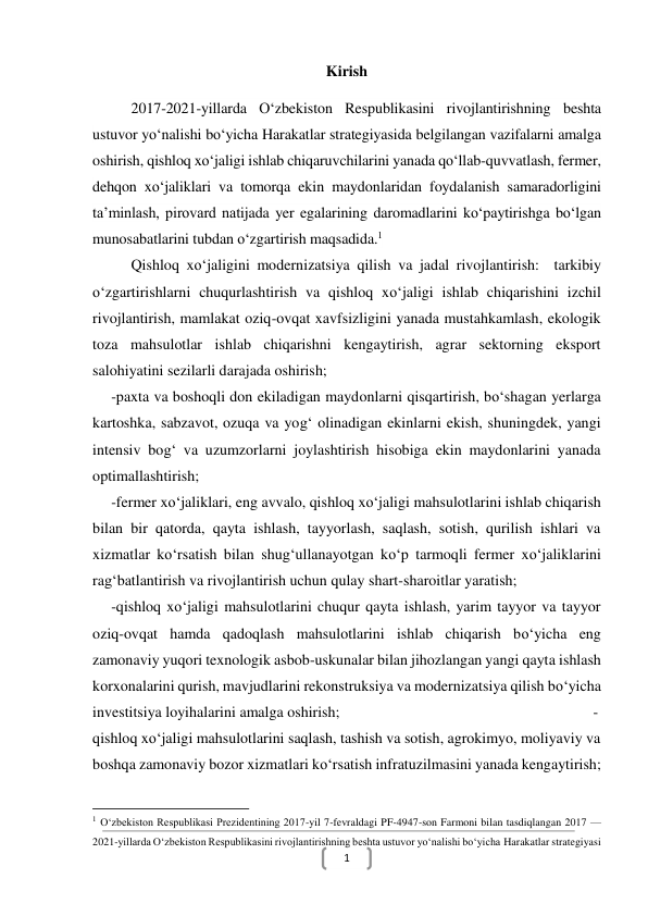  
1 
Kirish 
2017-2021-yillarda O‘zbekiston Respublikasini rivojlantirishning beshta 
ustuvor yo‘nalishi bo‘yicha Harakatlar strategiyasida belgilangan vazifalarni amalga 
oshirish, qishloq xo‘jaligi ishlab chiqaruvchilarini yanada qo‘llab-quvvatlash, fermer, 
dehqon xo‘jaliklari va tomorqa ekin maydonlaridan foydalanish samaradorligini 
ta’minlash, pirovard natijada yer egalarining daromadlarini ko‘paytirishga bo‘lgan 
munosabatlarini tubdan o‘zgartirish maqsadida.1 
Qishloq xo‘jaligini modernizatsiya qilish va jadal rivojlantirish:  tarkibiy 
o‘zgartirishlarni chuqurlashtirish va qishloq xo‘jaligi ishlab chiqarishini izchil 
rivojlantirish, mamlakat oziq-ovqat xavfsizligini yanada mustahkamlash, ekologik 
toza mahsulotlar ishlab chiqarishni kengaytirish, agrar sektorning eksport 
salohiyatini sezilarli darajada oshirish; 
-paxta va boshoqli don ekiladigan maydonlarni qisqartirish, bo‘shagan yerlarga 
kartoshka, sabzavot, ozuqa va yog‘ olinadigan ekinlarni ekish, shuningdek, yangi 
intensiv bog‘ va uzumzorlarni joylashtirish hisobiga ekin maydonlarini yanada 
optimallashtirish; 
-fermer xo‘jaliklari, eng avvalo, qishloq xo‘jaligi mahsulotlarini ishlab chiqarish 
bilan bir qatorda, qayta ishlash, tayyorlash, saqlash, sotish, qurilish ishlari va 
xizmatlar ko‘rsatish bilan shug‘ullanayotgan ko‘p tarmoqli fermer xo‘jaliklarini 
rag‘batlantirish va rivojlantirish uchun qulay shart-sharoitlar yaratish; 
-qishloq xo‘jaligi mahsulotlarini chuqur qayta ishlash, yarim tayyor va tayyor 
oziq-ovqat hamda qadoqlash mahsulotlarini ishlab chiqarish bo‘yicha eng 
zamonaviy yuqori texnologik asbob-uskunalar bilan jihozlangan yangi qayta ishlash 
korxonalarini qurish, mavjudlarini rekonstruksiya va modernizatsiya qilish bo‘yicha 
investitsiya loyihalarini amalga oshirish; 
 
 
 
 
 
 
-
qishloq xo‘jaligi mahsulotlarini saqlash, tashish va sotish, agrokimyo, moliyaviy va 
boshqa zamonaviy bozor xizmatlari ko‘rsatish infratuzilmasini yanada kengaytirish; 
                                                           
1 O‘zbekiston Respublikasi Prezidentining 2017-yil 7-fevraldagi PF-4947-son Farmoni bilan tasdiqlangan 2017 — 
2021-yillarda O‘zbekiston Respublikasini rivojlantirishning beshta ustuvor yo‘nalishi bo‘yicha Harakatlar strategiyasi 
