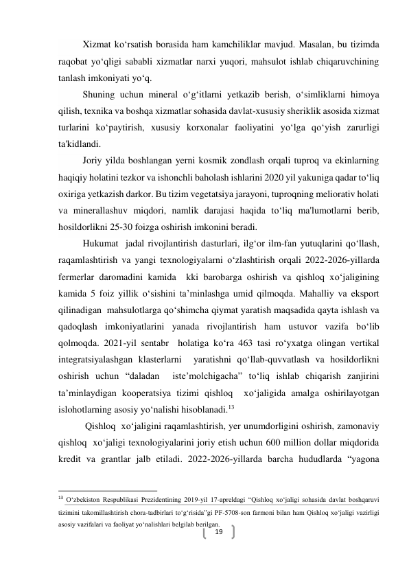  
19 
Xizmat ko‘rsatish borasida ham kamchiliklar mavjud. Masalan, bu tizimda 
raqobat yo‘qligi sababli xizmatlar narxi yuqori, mahsulot ishlab chiqaruvchining 
tanlash imkoniyati yo‘q. 
Shuning uchun mineral o‘g‘itlarni yetkazib berish, o‘simliklarni himoya 
qilish, texnika va boshqa xizmatlar sohasida davlat-xususiy sheriklik asosida xizmat 
turlarini ko‘paytirish, xususiy korxonalar faoliyatini yo‘lga qo‘yish zarurligi 
ta'kidlandi. 
Joriy yilda boshlangan yerni kosmik zondlash orqali tuproq va ekinlarning 
haqiqiy holatini tezkor va ishonchli baholash ishlarini 2020 yil yakuniga qadar to‘liq 
oxiriga yetkazish darkor. Bu tizim vegetatsiya jarayoni, tuproqning meliorativ holati 
va minerallashuv miqdori, namlik darajasi haqida to‘liq ma'lumotlarni berib, 
hosildorlikni 25-30 foizga oshirish imkonini beradi. 
Hukumat  jadal rivojlantirish dasturlari, ilg‘or ilm-fan yutuqlarini qo‘llash, 
raqamlashtirish va yangi texnologiyalarni o‘zlashtirish orqali 2022-2026-yillarda 
fermerlar daromadini kamida  kki barobarga oshirish va qishloq xo‘jaligining 
kamida 5 foiz yillik o‘sishini ta’minlashga umid qilmoqda. Mahalliy va eksport 
qilinadigan  mahsulotlarga qo‘shimcha qiymat yaratish maqsadida qayta ishlash va 
qadoqlash imkoniyatlarini yanada rivojlantirish ham ustuvor vazifa bo‘lib 
qolmoqda. 2021-yil sentabr  holatiga ko‘ra 463 tasi ro‘yxatga olingan vertikal 
integratsiyalashgan klasterlarni  yaratishni qo‘llab-quvvatlash va hosildorlikni 
oshirish uchun “daladan  iste’molchigacha” to‘liq ishlab chiqarish zanjirini 
ta’minlaydigan kooperatsiya tizimi qishloq  xo‘jaligida amalga oshirilayotgan 
islohotlarning asosiy yo‘nalishi hisoblanadi.13 
 Qishloq  xo‘jaligini raqamlashtirish, yer unumdorligini oshirish, zamonaviy  
qishloq  xo‘jaligi texnologiyalarini joriy etish uchun 600 million dollar miqdorida 
kredit va grantlar jalb etiladi. 2022-2026-yillarda barcha hududlarda “yagona 
                                                           
13 O‘zbekiston Respublikasi Prezidentining 2019-yil 17-apreldagi “Qishloq xo‘jaligi sohasida davlat boshqaruvi 
tizimini takomillashtirish chora-tadbirlari to‘g‘risida”gi PF-5708-son farmoni bilan ham Qishloq xo‘jaligi vazirligi 
asosiy vazifalari va faoliyat yo‘nalishlari belgilab berilgan.   
