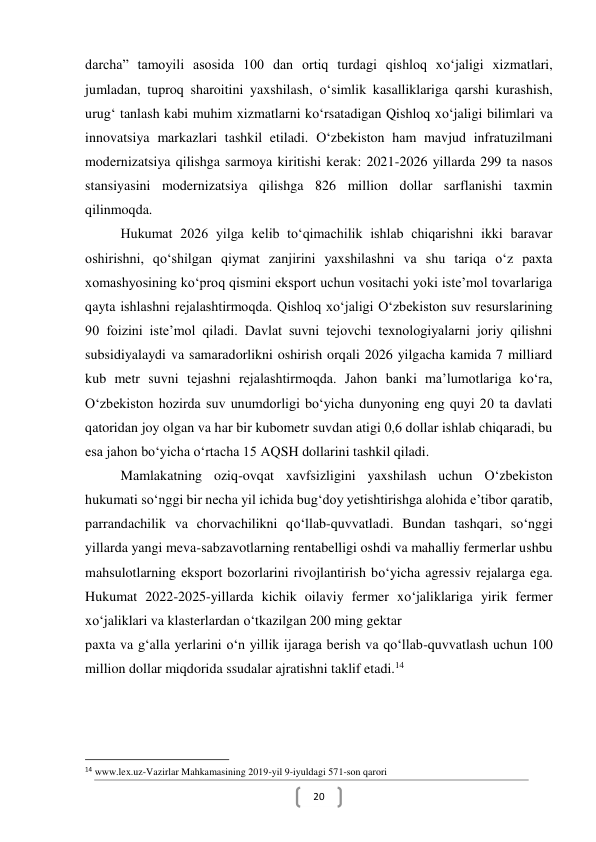  
20 
darcha” tamoyili asosida 100 dan ortiq turdagi qishloq xo‘jaligi xizmatlari, 
jumladan, tuproq sharoitini yaxshilash, o‘simlik kasalliklariga qarshi kurashish, 
urug‘ tanlash kabi muhim xizmatlarni ko‘rsatadigan Qishloq xo‘jaligi bilimlari va 
innovatsiya markazlari tashkil etiladi. O‘zbekiston ham mavjud infratuzilmani 
modernizatsiya qilishga sarmoya kiritishi kerak: 2021-2026 yillarda 299 ta nasos 
stansiyasini modernizatsiya qilishga 826 million dollar sarflanishi taxmin 
qilinmoqda.  
Hukumat 2026 yilga kelib toʻqimachilik ishlab chiqarishni ikki baravar 
oshirishni, qoʻshilgan qiymat zanjirini yaxshilashni va shu tariqa oʻz paxta 
xomashyosining koʻproq qismini eksport uchun vositachi yoki isteʼmol tovarlariga 
qayta ishlashni rejalashtirmoqda. Qishloq xoʻjaligi Oʻzbekiston suv resurslarining 
90 foizini isteʼmol qiladi. Davlat suvni tejovchi texnologiyalarni joriy qilishni 
subsidiyalaydi va samaradorlikni oshirish orqali 2026 yilgacha kamida 7 milliard 
kub metr suvni tejashni rejalashtirmoqda. Jahon banki maʼlumotlariga koʻra, 
Oʻzbekiston hozirda suv unumdorligi boʻyicha dunyoning eng quyi 20 ta davlati 
qatoridan joy olgan va har bir kubometr suvdan atigi 0,6 dollar ishlab chiqaradi, bu 
esa jahon boʻyicha oʻrtacha 15 AQSH dollarini tashkil qiladi. 
Mamlakatning oziq-ovqat xavfsizligini yaxshilash uchun O‘zbekiston 
hukumati so‘nggi bir necha yil ichida bug‘doy yetishtirishga alohida e’tibor qaratib, 
parrandachilik va chorvachilikni qo‘llab-quvvatladi. Bundan tashqari, so‘nggi 
yillarda yangi meva-sabzavotlarning rentabelligi oshdi va mahalliy fermerlar ushbu 
mahsulotlarning eksport bozorlarini rivojlantirish bo‘yicha agressiv rejalarga ega. 
Hukumat 2022-2025-yillarda kichik oilaviy fermer xo‘jaliklariga yirik fermer 
xo‘jaliklari va klasterlardan o‘tkazilgan 200 ming gektar  
paxta va g‘alla yerlarini o‘n yillik ijaraga berish va qo‘llab-quvvatlash uchun 100 
million dollar miqdorida ssudalar ajratishni taklif etadi.14 
  
                                                           
14 www.lex.uz-Vazirlar Mahkamasining 2019-yil 9-iyuldagi 571-son qarori 
