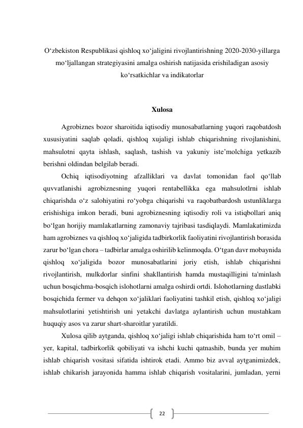  
22 
 
O‘zbekiston Respublikasi qishloq xo‘jaligini rivojlantirishning 2020-2030-yillarga 
mo‘ljallangan strategiyasini amalga oshirish natijasida erishiladigan asosiy 
ko‘rsatkichlar va indikatorlar 
 
Xulosa 
Agrobiznes bozor sharoitida iqtisodiy munosabatlarning yuqori raqobatdosh 
xususiyatini saqlab qoladi, qishloq xujaligi ishlab chiqarishning rivojlanishini, 
mahsulotni qayta ishlash, saqlash, tashish va yakuniy iste’molchiga yetkazib 
berishni oldindan belgilab beradi. 
Ochiq iqtisodiyotning afzalliklari va davlat tomonidan faol qo‘llab 
quvvatlanishi agrobiznesning yuqori rentabellikka ega mahsulotlrni ishlab 
chiqarishda o‘z salohiyatini ro‘yobga chiqarishi va raqobatbardosh ustunliklarga  
erishishiga imkon beradi, buni agrobiznesning iqtisodiy roli va istiqbollari aniq 
bo‘lgan horijiy mamlakatlarning zamonaviy tajribasi tasdiqlaydi. Mamlakatimizda 
ham agrobiznes va qishloq xo‘jaligida tadbirkorlik faoliyatini rivojlantirish borasida 
zarur bo‘lgan chora – tadbirlar amalga oshirilib kelinmoqda. O‘tgan davr mobaynida 
qishloq xo‘jaligida bozor munosabatlarini joriy etish, ishlab chiqarishni 
rivojlantirish, mulkdorlar sinfini shakllantirish hamda mustaqilligini ta'minlash 
uchun bosqichma-bosqich islohotlarni amalga oshirdi ortdi. Islohotlarning dastlabki 
bosqichida fermer va dehqon xo‘jaliklari faoliyatini tashkil etish, qishloq xo‘jaligi 
mahsulotlarini yetishtirish uni yetakchi davlatga aylantirish uchun mustahkam 
huquqiy asos va zarur shart-sharoitlar yaratildi. 
Xulosa qilib aytganda, qishloq xo‘jaligi ishlab chiqarishida ham to‘rt omil – 
yer, kapital, tadbirkorlik qobiliyati va ishchi kuchi qatnashib, bunda yer muhim 
ishlab chiqarish vositasi sifatida ishtirok etadi. Ammo biz avval aytganimizdek, 
ishlab chikarish jarayonida hamma ishlab chiqarish vositalarini, jumladan, yerni 
