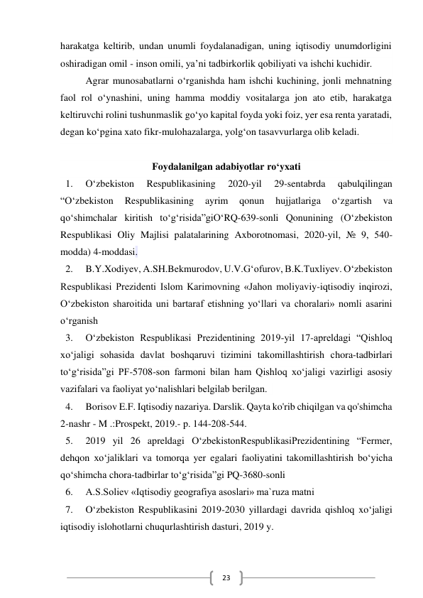  
23 
harakatga keltirib, undan unumli foydalanadigan, uning iqtisodiy unumdorligini 
oshiradigan omil - inson omili, ya’ni tadbirkorlik qobiliyati va ishchi kuchidir. 
Agrar munosabatlarni o‘rganishda ham ishchi kuchining, jonli mehnatning 
faol rol o‘ynashini, uning hamma moddiy vositalarga jon ato etib, harakatga 
keltiruvchi rolini tushunmaslik go‘yo kapital foyda yoki foiz, yer esa renta yaratadi, 
degan ko‘pgina xato fikr-mulohazalarga, yolg‘on tasavvurlarga olib keladi.  
 
Foydalanilgan adabiyotlar ro‘yxati 
1. 
O‘zbekiston 
Respublikasining 
2020-yil 
29-sentabrda 
qabulqilingan 
“O‘zbekiston 
Respublikasining 
ayrim 
qonun 
hujjatlariga 
o‘zgartish 
va 
qo‘shimchalar kiritish to‘g‘risida”giO‘RQ-639-sonli Qonunining (O‘zbekiston 
Respublikasi Oliy Majlisi palatalarining Axborotnomasi, 2020-yil, № 9, 540-
modda) 4-moddasi. 
2. 
B.Y.Xodiyev, A.SH.Bekmurodov, U.V.G‘ofurov, B.K.Tuxliyev. О‘zbekiston 
Respublikasi Prezidenti Islom Karimovning «Jahon moliyaviy-iqtisodiy inqirozi, 
О‘zbekiston sharoitida uni bartaraf etishning yо‘llari va choralari» nomli asarini 
о‘rganish 
3. 
O‘zbekiston Respublikasi Prezidentining 2019-yil 17-apreldagi “Qishloq 
xo‘jaligi sohasida davlat boshqaruvi tizimini takomillashtirish chora-tadbirlari 
to‘g‘risida”gi PF-5708-son farmoni bilan ham Qishloq xo‘jaligi vazirligi asosiy 
vazifalari va faoliyat yo‘nalishlari belgilab berilgan.   
4. 
Borisov E.F. Iqtisodiy nazariya. Darslik. Qayta ko'rib chiqilgan va qo'shimcha 
2-nashr - M .:Prospekt, 2019.- p. 144-208-544. 
5. 
2019 yil 26 apreldagi O‘zbekistonRespublikasiPrezidentining “Fermer, 
dehqon xo‘jaliklari va tomorqa yer egalari faoliyatini takomillashtirish bo‘yicha 
qo‘shimcha chora-tadbirlar to‘g‘risida”gi PQ-3680-sonli 
6. 
A.S.Soliev «Iqtisodiy geografiya asoslari» ma`ruza matni 
7. 
O‘zbekiston Respublikasini 2019-2030 yillardagi davrida qishloq xo‘jaligi 
iqtisodiy islohotlarni chuqurlashtirish dasturi, 2019 y. 
