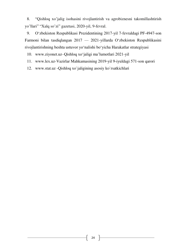  
24 
8. 
“Qishloq xo’jalig isohasini rivojlantirish va agrobiznesni takomillashtirish 
yo’llari” “Xalq so’zi” gazetasi, 2020-yil, 9-fevral. 
9. 
O‘zbekiston Respublikasi Prezidentining 2017-yil 7-fevraldagi PF-4947-son 
Farmoni bilan tasdiqlangan 2017 — 2021-yillarda O‘zbekiston Respublikasini 
rivojlantirishning beshta ustuvor yo‘nalishi bo‘yicha Harakatlar strategiyasi 
10. www.ziyonet.uz–Qishloq xoʻjaligi ma’lumotlari 2021-yil  
11. www.lex.uz-Vazirlar Mahkamasining 2019-yil 9-iyuldagi 571-son qarori 
12. www.stat.uz -Qishloq xo`jaligining asosiy ko`rsatkichlari   
 
 
 
 
 
 
 
 
 
 
 
