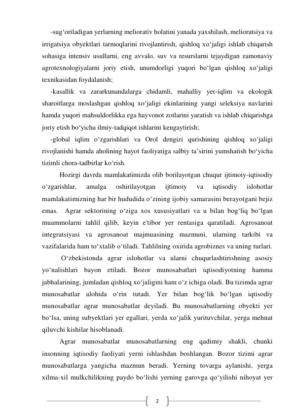  
2 
-sug‘oriladigan yerlarning meliorativ holatini yanada yaxshilash, melioratsiya va 
irrigatsiya obyektlari tarmoqlarini rivojlantirish, qishloq xo‘jaligi ishlab chiqarish 
sohasiga intensiv usullarni, eng avvalo, suv va resurslarni tejaydigan zamonaviy 
agrotexnologiyalarni joriy etish, unumdorligi yuqori bo‘lgan qishloq xo‘jaligi 
texnikasidan foydalanish; 
-kasallik va zararkunandalarga chidamli, mahalliy yer-iqlim va ekologik 
sharoitlarga moslashgan qishloq xo‘jaligi ekinlarining yangi seleksiya navlarini 
hamda yuqori mahsuldorlikka ega hayvonot zotlarini yaratish va ishlab chiqarishga 
joriy etish bo‘yicha ilmiy-tadqiqot ishlarini kengaytirish; 
-global iqlim o‘zgarishlari va Orol dengizi qurishining qishloq xo‘jaligi 
rivojlanishi hamda aholining hayot faoliyatiga salbiy ta’sirini yumshatish bo‘yicha 
tizimli chora-tadbirlar ko‘rish. 
Hozirgi davrda mamlakatimizda olib borilayotgan chuqur ijtimoiy-iqtisodiy 
o‘zgarishlar, 
amalga 
oshirilayotgan 
ijtimoiy 
va 
iqtisodiy 
islohotlar           
mamlakatimizning har bir hududida o‘zining ijobiy samarasini berayotgani bejiz 
emas.  Agrar sektorining o‘ziga xos xususiyatlari va u bilan bog‘liq bo‘lgan 
muammolarni tahlil qilib, keyin e'tibor yer rentasiga qaratiladi. Agrosanoat 
integratsiyasi va agrosanoat majmuasining mazmuni, ularning tarkibi va 
vazifalarida ham to‘xtalib o‘tiladi. Tahlilning oxirida agrobiznes va uning turlari. 
 O‘zbekistonda agrar islohotlar va ularni chuqurlashtirishning asosiy 
yo‘nalishlari bayon etiladi. Bozor munosabatlari iqtisodiyotning hamma 
jabhalarining, jumladan qishloq xo‘jaligini ham o‘z ichiga oladi. Bu tizimda agrar 
munosabatlar alohida o‘rin tutadi. Yer bilan bog‘lik bo‘lgan iqtisodiy 
munosabatlar agrar munosabatlar deyiladi. Bu munosabatlarning obyekti yer 
bo‘lsa, uning subyektlari yer egallari, yerda xo‘jalik yurituvchilar, yerga mehnat 
qiluvchi kishilar hisoblanadi. 
Agrar munosabatlar munosabatlarning eng qadimiy shakli, chunki 
insonning iqtisodiy faoliyati yerni ishlashdan boshlangan. Bozor tizimi agrar 
munosabatlarga yangicha mazmun beradi. Yerning tovarga aylanishi, yerga 
xilma-xil mulkchilikning paydo bo‘lishi yerning garovga qo‘yilishi nihoyat yer 
