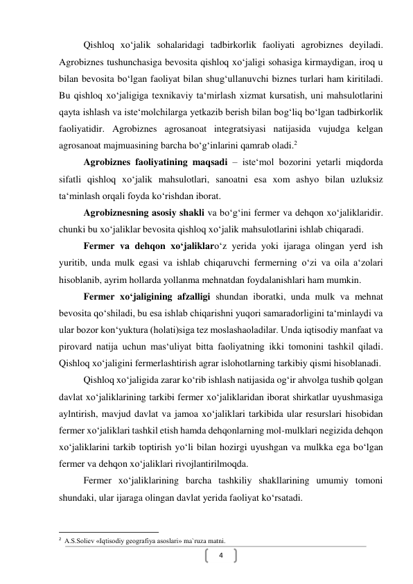  
4 
Qishloq xo‘jalik sohalaridagi tadbirkorlik faoliyati agrobiznes deyiladi. 
Agrobiznes tushunchasiga bevosita qishloq xo‘jaligi sohasiga kirmaydigan, iroq u 
bilan bevosita bo‘lgan faoliyat bilan shug‘ullanuvchi biznes turlari ham kiritiladi. 
Bu qishloq xo‘jaligiga texnikaviy ta‘mirlash xizmat kursatish, uni mahsulotlarini 
qayta ishlash va iste‘molchilarga yetkazib berish bilan bog‘liq bo‘lgan tadbirkorlik 
faoliyatidir. Agrobiznes agrosanoat integratsiyasi natijasida vujudga kelgan 
agrosanoat majmuasining barcha bo‘g‘inlarini qamrab oladi.2  
Agrobiznes faoliyatining maqsadi – iste‘mol bozorini yetarli miqdorda 
sifatli qishloq xo‘jalik mahsulotlari, sanoatni esa xom ashyo bilan uzluksiz 
ta‘minlash orqali foyda ko‘rishdan iborat. 
Agrobiznesning asosiy shakli va bo‘g‘ini fermer va dehqon xo‘jaliklaridir. 
chunki bu xo‘jaliklar bevosita qishloq xo‘jalik mahsulotlarini ishlab chiqaradi.  
Fermer va dehqon xo‘jaliklaro‘z yerida yoki ijaraga olingan yerd ish 
yuritib, unda mulk egasi va ishlab chiqaruvchi fermerning o‘zi va oila a‘zolari 
hisoblanib, ayrim hollarda yollanma mehnatdan foydalanishlari ham mumkin.  
Fermer xo‘jaligining afzalligi shundan iboratki, unda mulk va mehnat 
bevosita qo‘shiladi, bu esa ishlab chiqarishni yuqori samaradorligini ta‘minlaydi va 
ular bozor kon‘yuktura (holati)siga tez moslashaoladilar. Unda iqtisodiy manfaat va 
pirovard natija uchun mas‘uliyat bitta faoliyatning ikki tomonini tashkil qiladi. 
Qishloq xo‘jaligini fermerlashtirish agrar islohotlarning tarkibiy qismi hisoblanadi.  
Qishloq xo‘jaligida zarar ko‘rib ishlash natijasida og‘ir ahvolga tushib qolgan 
davlat xo‘jaliklarining tarkibi fermer xo‘jaliklaridan iborat shirkatlar uyushmasiga 
aylntirish, mavjud davlat va jamoa xo‘jaliklari tarkibida ular resurslari hisobidan 
fermer xo‘jaliklari tashkil etish hamda dehqonlarning mol-mulklari negizida dehqon 
xo‘jaliklarini tarkib toptirish yo‘li bilan hozirgi uyushgan va mulkka ega bo‘lgan 
fermer va dehqon xo‘jaliklari rivojlantirilmoqda. 
Fermer xo‘jaliklarining barcha tashkiliy shakllarining umumiy tomoni 
shundaki, ular ijaraga olingan davlat yerida faoliyat ko‘rsatadi.  
                                                           
2  A.S.Soliev «Iqtisodiy geografiya asoslari» ma`ruza matni. 
