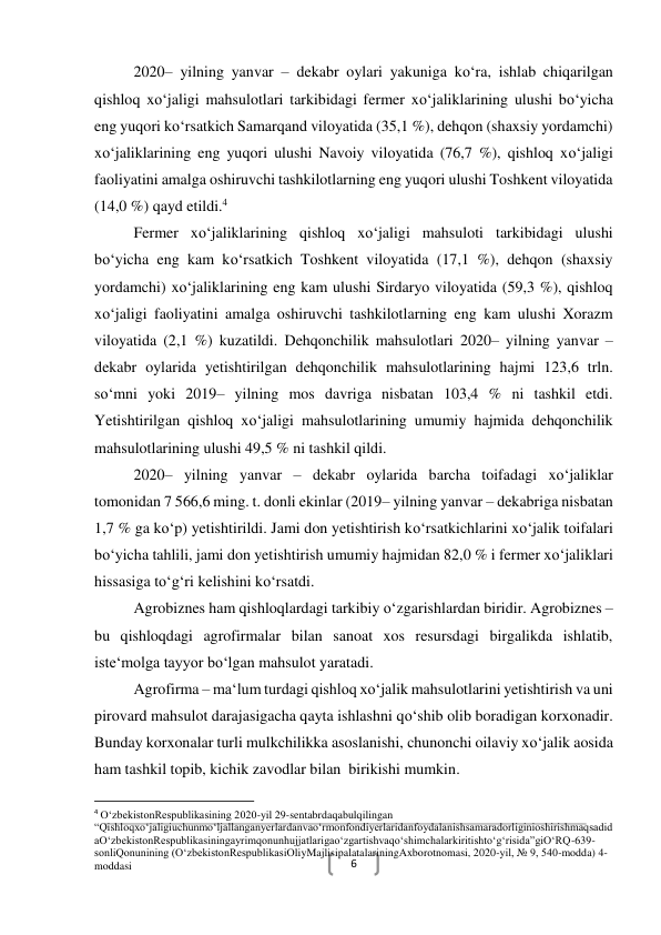  
6 
2020– yilning yanvar – dekabr oylari yakuniga ko‘ra, ishlab chiqarilgan 
qishloq xo‘jaligi mahsulotlari tarkibidagi fermer xo‘jaliklarining ulushi bo‘yicha 
eng yuqori ko‘rsatkich Samarqand viloyatida (35,1 %), dehqon (shaxsiy yordamchi) 
xo‘jaliklarining eng yuqori ulushi Navoiy viloyatida (76,7 %), qishloq xo‘jaligi 
faoliyatini amalga oshiruvchi tashkilotlarning eng yuqori ulushi Toshkent viloyatida 
(14,0 %) qayd etildi.4  
Fermer xo‘jaliklarining qishloq xo‘jaligi mahsuloti tarkibidagi ulushi 
bo‘yicha eng kam ko‘rsatkich Toshkent viloyatida (17,1 %), dehqon (shaxsiy 
yordamchi) xo‘jaliklarining eng kam ulushi Sirdaryo viloyatida (59,3 %), qishloq 
xo‘jaligi faoliyatini amalga oshiruvchi tashkilotlarning eng kam ulushi Xorazm 
viloyatida (2,1 %) kuzatildi. Dehqonchilik mahsulotlari 2020– yilning yanvar – 
dekabr oylarida yetishtirilgan dehqonchilik mahsulotlarining hajmi 123,6 trln. 
so‘mni yoki 2019– yilning mos davriga nisbatan 103,4 % ni tashkil etdi. 
Yetishtirilgan qishloq xo‘jaligi mahsulotlarining umumiy hajmida dehqonchilik 
mahsulotlarining ulushi 49,5 % ni tashkil qildi. 
2020– yilning yanvar – dekabr oylarida barcha toifadagi xo‘jaliklar 
tomonidan 7 566,6 ming. t. donli ekinlar (2019– yilning yanvar – dekabriga nisbatan 
1,7 % ga ko‘p) yetishtirildi. Jami don yetishtirish ko‘rsatkichlarini xo‘jalik toifalari 
bo‘yicha tahlili, jami don yetishtirish umumiy hajmidan 82,0 % i fermer xo‘jaliklari 
hissasiga to‘g‘ri kelishini ko‘rsatdi. 
Agrobiznes ham qishloqlardagi tarkibiy o‘zgarishlardan biridir. Agrobiznes – 
bu qishloqdagi agrofirmalar bilan sanoat xos resursdagi birgalikda ishlatib, 
iste‘molga tayyor bo‘lgan mahsulot yaratadi. 
Agrofirma – ma‘lum turdagi qishloq xo‘jalik mahsulotlarini yetishtirish va uni 
pirovard mahsulot darajasigacha qayta ishlashni qo‘shib olib boradigan korxonadir. 
Bunday korxonalar turli mulkchilikka asoslanishi, chunonchi oilaviy xo‘jalik aosida 
ham tashkil topib, kichik zavodlar bilan  birikishi mumkin.  
                                                           
4 O‘zbekistonRespublikasining 2020-yil 29-sentabrdaqabulqilingan 
“Qishloqxo‘jaligiuchunmo‘ljallanganyerlardanvao‘rmonfondiyerlaridanfoydalanishsamaradorliginioshirishmaqsadid
aO‘zbekistonRespublikasiningayrimqonunhujjatlarigao‘zgartishvaqo‘shimchalarkiritishto‘g‘risida”giO‘RQ-639-
sonliQonunining (O‘zbekistonRespublikasiOliyMajlisipalatalariningAxborotnomasi, 2020-yil, № 9, 540-modda) 4-
moddasi 
