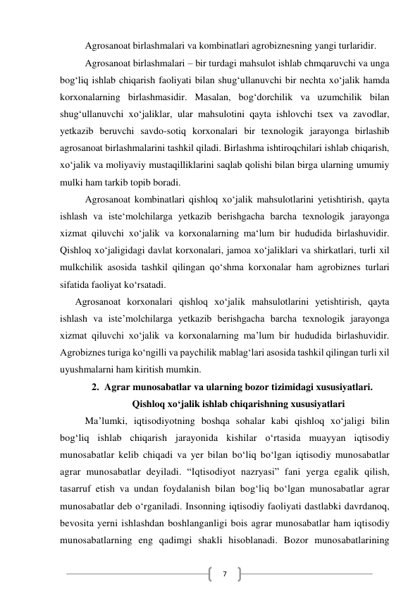  
7 
Agrosanoat birlashmalari va kombinatlari agrobiznesning yangi turlaridir. 
Agrosanoat birlashmalari – bir turdagi mahsulot ishlab chmqaruvchi va unga 
bog‘liq ishlab chiqarish faoliyati bilan shug‘ullanuvchi bir nechta xo‘jalik hamda 
korxonalarning birlashmasidir. Masalan, bog‘dorchilik va uzumchilik bilan 
shug‘ullanuvchi xo‘jaliklar, ular mahsulotini qayta ishlovchi tsex va zavodlar, 
yetkazib beruvchi savdo-sotiq korxonalari bir texnologik jarayonga birlashib 
agrosanoat birlashmalarini tashkil qiladi. Birlashma ishtiroqchilari ishlab chiqarish, 
xo‘jalik va moliyaviy mustaqilliklarini saqlab qolishi bilan birga ularning umumiy 
mulki ham tarkib topib boradi.  
Agrosanoat kombinatlari qishloq xo‘jalik mahsulotlarini yetishtirish, qayta 
ishlash va iste‘molchilarga yetkazib berishgacha barcha texnologik jarayonga 
xizmat qiluvchi xo‘jalik va korxonalarning ma‘lum bir hududida birlashuvidir. 
Qishloq xo‘jaligidagi davlat korxonalari, jamoa xo‘jaliklari va shirkatlari, turli xil 
mulkchilik asosida tashkil qilingan qo‘shma korxonalar ham agrobiznes turlari 
sifatida faoliyat ko‘rsatadi. 
Agrosanoat korxonalari qishloq xo‘jalik mahsulotlarini yetishtirish, qayta 
ishlash va iste’molchilarga yetkazib berishgacha barcha texnologik jarayonga 
xizmat qiluvchi xo‘jalik va korxonalarning ma’lum bir hududida birlashuvidir. 
Agrobiznes turiga ko‘ngilli va paychilik mablag‘lari asosida tashkil qilingan turli xil 
uyushmalarni ham kiritish mumkin.  
2. Agrar munosabatlar va ularning bozor tizimidagi xususiyatlari. 
Qishloq xo‘jalik ishlab chiqarishning xususiyatlari 
Ma’lumki, iqtisodiyotning boshqa sohalar kabi qishloq xo‘jaligi bilin 
bog‘liq ishlab chiqarish jarayonida kishilar o‘rtasida muayyan iqtisodiy 
munosabatlar kelib chiqadi va yer bilan bo‘liq bo‘lgan iqtisodiy munosabatlar 
agrar munosabatlar deyiladi. “Iqtisodiyot nazryasi” fani yerga egalik qilish, 
tasarruf etish va undan foydalanish bilan bogʻliq boʻlgan munosabatlar agrar 
munosabatlar deb o‘rganiladi. Insonning iqtisodiy faoliyati dastlabki davrdanoq, 
bevosita yerni ishlashdan boshlanganligi bois agrar munosabatlar ham iqtisodiy 
munosabatlarning eng qadimgi shakli hisoblanadi. Bozor munosabatlarining 
