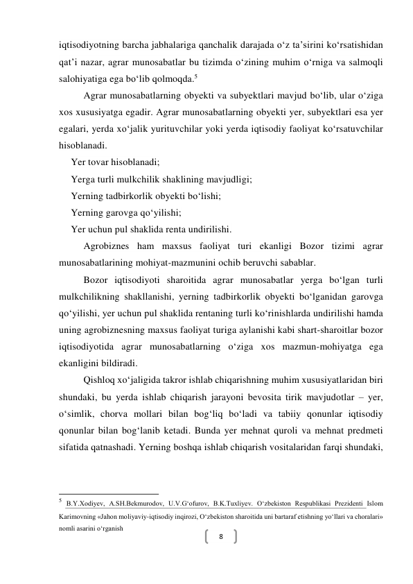  
8 
iqtisodiyotning barcha jabhalariga qanchalik darajada o‘z ta’sirini ko‘rsatishidan 
qat’i nazar, agrar munosabatlar bu tizimda o‘zining muhim o‘rniga va salmoqli 
salohiyatiga ega bo‘lib qolmoqda.5 
Agrar munosabatlarning obyekti va subyektlari mavjud bo‘lib, ular o‘ziga 
xos xususiyatga egadir. Agrar munosabatlarning obyekti yer, subyektlari esa yer 
egalari, yerda xo‘jalik yurituvchilar yoki yerda iqtisodiy faoliyat ko‘rsatuvchilar 
hisoblanadi. 
Yer tovar hisoblanadi; 
Yerga turli mulkchilik shaklining mavjudligi; 
Yerning tadbirkorlik obyekti bo‘lishi; 
Yerning garovga qo‘yilishi; 
Yer uchun pul shaklida renta undirilishi. 
Agrobiznes ham maxsus faoliyat turi ekanligi Bozor tizimi agrar 
munosabatlarining mohiyat-mazmunini ochib beruvchi sabablar. 
Bozor iqtisodiyoti sharoitida agrar munosabatlar yerga bo‘lgan turli 
mulkchilikning shakllanishi, yerning tadbirkorlik obyekti bo‘lganidan garovga 
qo‘yilishi, yer uchun pul shaklida rentaning turli ko‘rinishlarda undirilishi hamda 
uning agrobiznesning maxsus faoliyat turiga aylanishi kabi shart-sharoitlar bozor 
iqtisodiyotida agrar munosabatlarning o‘ziga xos mazmun-mohiyatga ega 
ekanligini bildiradi. 
Qishloq xoʻjaligida takror ishlab chiqarishning muhim xususiyatlaridan biri 
shundaki, bu yerda ishlab chiqarish jarayoni bevosita tirik mavjudotlar – yer, 
oʻsimlik, chorva mollari bilan bogʻliq boʻladi va tabiiy qonunlar iqtisodiy 
qonunlar bilan bogʻlanib ketadi. Bunda yer mehnat quroli va mehnat predmeti 
sifatida qatnashadi. Yerning boshqa ishlab chiqarish vositalaridan farqi shundaki, 
                                                           
5 B.Y.Xodiyev, A.SH.Bekmurodov, U.V.G‘ofurov, B.K.Tuxliyev. О‘zbekiston Respublikasi Prezidenti Islom 
Karimovning «Jahon moliyaviy-iqtisodiy inqirozi, О‘zbekiston sharoitida uni bartaraf etishning yо‘llari va choralari» 
nomli asarini о‘rganish 
 
