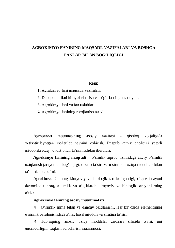 AGROKIMYO FANINING MAQSADI, VAZIFALARI VA BOSHQA
FANLAR BILAN BOG‘LIQLIGI
Reja:
1. Agrokimyo fani maqsadi, vazifalari.
2. Dehqonchilikni kimyolashtirish va o’g’itlarning ahamiyati.
3. Agrokimyo fani va fan uslublari.
4. Agrokimyo fanining rivojlanish tarixi.
Agrosanoat  majmuasining  asosiy  vazifasi  -  qishloq  xo’jaligida
yetishtirilayotgan  mahsulot  hajmini  oshirish,  Respublikamiz  aholisini  yetarli
miqdorda oziq - ovqat bilan ta’minlashdan iboratdir.
Agrokimyo fanining maqsadi – o’simlik-tuproq tizimidagi uzviy o’simlik
oziqlanish jarayonida bog’liqligi, o’zaro ta’siri va o’simlikni oziqa moddalar bilan
ta’minlashda o’rni.
Agrokimyo fanining kimyoviy va biologik fan bo’lganligi, o’quv jarayoni
davomida tuproq, o’simlik va o’g’itlarda kimyoviy va biologik jarayonlarning
o’tishi.
Agrokimyo fanining asosiy muammolari: 

O’simlik nima bilan va qanday oziqlanishi. Har bir oziqa elementining
o’simlik oziqlanishidagi o’rni, hosil miqdori va sifatiga ta’siri;

Tuproqning  asosiy  oziqa  moddalar  zaxirasi  sifatida  o’rni,  uni
unumdorligini saqlash va oshirish muammosi;
