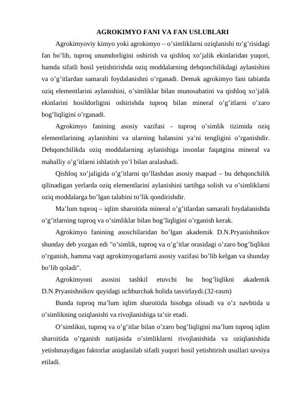 AGROKIMYO FANI VA FAN USLUBLARI
Agrokimyoviy kimyo yoki agrokimyo – o’simliklarni oziqlanishi to’g’risidagi
fan bo’lib, tuproq unumdorligini oshirish va qishloq xo’jalik ekinlaridan yuqori,
hamda sifatli hosil yetishtirishda oziq moddalarning dehqonchilikdagi aylanishini
va o’g’itlardan samarali foydalanishni o’rganadi. Demak agrokimyo fani tabiatda
oziq elementlarini aylanishini, o’simliklar bilan munosabatini va qishloq xo’jalik
ekinlarini  hosildorligini  oshirishda  tuproq  bilan  mineral  o’g’itlarni  o’zaro
bog’liqligini o’rganadi.
Agrokimyo  fanining  asosiy  vazifasi  -  tuproq  o’simlik  tizimida  oziq
elementlarining aylanishini  va ularning balansini  ya’ni tengligini o’rganishdir.
Dehqonchilikda  oziq  moddalarning  aylanishiga  insonlar  faqatgina  mineral  va
mahalliy o’g’itlarni ishlatish yo’l bilan aralashadi.
Qishloq xo’jaligida o’g’itlarni qo’llashdan asosiy maqsad – bu dehqonchilik
qilinadigan yerlarda oziq elementlarini aylanishini tartibga solish va o’simliklarni
oziq moddalarga bo’lgan talabini to’lik qondirishdir.
Ma’lum tuproq – iqlim sharoitida mineral o’g’itlardan samarali foydalanishda
o’g’itlarning tuproq va o’simliklar bilan bog’liqligini o’rganish kerak.
Agrokimyo  fanining  asoschilaridan  bo’lgan  akademik  D.N.Pryanishnikov
shunday deb yozgan edi "o’simlik, tuproq va o’g’itlar orasidagi o’zaro bog’liqlikni
o’rganish, hamma vaqt agrokimyogarlarni asosiy vazifasi bo’lib kelgan va shunday
bo’lib qoladi".
Agrokimyoni  asosini  tashkil  etuvchi  bu  bog’liqlikni  akademik
D.N.Pryanishnikov quyidagi uchburchak holida tasvirlaydi.(32-rasm)
Bunda tuproq ma’lum iqlim sharoitida hisobga olinadi va o’z navbtida u
o’simlikning oziqlanishi va rivojlanishiga ta’sir etadi.
O’simlikni, tuproq va o’g’itlar bilan o’zaro bog’liqligini ma’lum tuproq iqlim
sharoitida  o’rganish  natijasida  o’simliklarni  rivojlanishida  va  oziqlanishida
yetishmaydigan faktorlar aniqlanilab sifatli yuqori hosil yetishtirish usullari tavsiya
etiladi.
