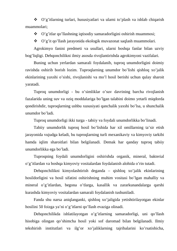 
O’g’itlarning turlari, hususiyatlari va ularni to’plash va ishlab chiqarish
muammolari;

O’g’itlar qo’llashning iqtisodiy samaradorligini oshirish muammosi;

O’g’it qo’llash jarayonida ekologik muvazonat saqlash muammolari.
Agrokimyo fanini  predmeti  va usullari, ularni  boshqa  fanlar  bilan uzviy
bog’liqligi. Dehqonchilikni ilmiy asosda rivojlantirishda agrokimyoni vazifalari.
Buning uchun yerlardan samarali foydalanib, tuproq unumdorligini doimiy
ravishda oshirib borish lozim. Tuproqlarning unumdor bo’lishi qishloq xo’jalik
ekinlarining yaxshi o’sishi, rivojlanishi va mo’l hosil berishi uchun qulay sharoit
yaratadi.
Tuproq  unumdorligi  -  bu  o’simliklar  o’suv  davrining  barcha  rivojlanish
fazalarida uning suv va oziq moddalariga bo’lgan talabini doimo yetarli miqdorda
qondirishdir, tuproqlarning ushbu xususiyati qanchalik yaxshi bo’lsa, u shunchalik
unumdor bo’ladi.
Tuproq unumdorligi ikki turga - tabiiy va foydali unumdorlikka bo’linadi.
Tabiiy unumdorlik tuproq hosil bo’lishida har xil omillarning ta’sir etish
jarayonida vujudga keladi, bu tuproqlarning turli mexanikaviy va kimyoviy tarkibi
hamda  iqlim  sharoitlari  bilan  belgilanadi.  Demak  har  qanday  tuproq  tabiiy
unumdorlikka ega bo’ladi.
Tuproqning  foydali  unumdorligini  oshirishda  organik,  mineral,  bakterial
o’g’itlardan va boshqa kimyoviy vositalardan foydalanish alohida o’rin tutadi.
Dehqonchilikni  kimyolashtirish  deganda  –  qishloq  xo’jalik  ekinlarining
hosildorligini va hosil sifatini oshirishning muhim vositasi bo’lgan mahalliy va
mineral  o’g’itlardan,  begona  o’tlarga,  kasallik  va  zararkunandalarga  qarshi
kurashda kimyoviy vositalardan samarali foydalanish tushuniladi.
Fanda shu narsa aniqlanganki, qishloq xo’jaligida yetishtirilayotgan ekinlar
hosilini 50 foizga ya’ni o’g’itlarni qo’llash evaziga olinadi.
Dehqonchilikda  ishlatilayotgan  o’g’itlarning  samaradorligi,  uni  qo’llash
hisobiga  olingan qo’shimcha  hosil  yoki  sof  daromad bilan  belgilanadi. Ilmiy
tekshirish  institutlari  va  ilg’or  xo’jaliklarning  tajribalarini  ko’rsatishicha,
