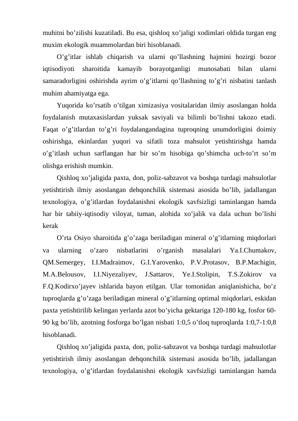 muhitni bo’zilishi kuzatiladi. Bu esa, qishloq xo’jaligi xodimlari oldida turgan eng
muxim ekologik muammolardan biri hisoblanadi.
O’g’itlar  ishlab  chiqarish  va  ularni  qo’llashning  hajmini  hozirgi  bozor
iqtisodiyoti  sharoitida  kamayib  borayotganligi  munosabati  bilan  ularni
samaradorligini oshirishda ayrim o’g’itlarni qo’llashning to’g’ri nisbatini tanlash
muhim ahamiyatga ega.
Yuqorida ko’rsatib o’tilgan ximizasiya vositalaridan ilmiy asoslangan holda
foydalanish mutaxasislardan yuksak saviyali va bilimli bo’lishni takozo etadi.
Faqat  o’g’itlardan  to’g’ri  foydalangandagina  tuproqning unumdorligini  doimiy
oshirishga,  ekinlardan  yuqori  va  sifatli  toza  mahsulot  yetishtirishga  hamda
o’g’itlash  uchun  sarflangan  har  bir  so’m  hisobiga  qo’shimcha  uch-to’rt  so’m
olishga erishish mumkin.
Qishloq xo’jaligida paxta, don, poliz-sabzavot va boshqa turdagi mahsulotlar
yetishtirish ilmiy asoslangan dehqonchilik sistemasi asosida bo’lib, jadallangan
texnologiya, o’g’itlardan foydalanishni ekologik xavfsizligi taminlangan hamda
har bir tabiiy-iqtisodiy viloyat, tuman, alohida xo’jalik va dala uchun bo’lishi
kerak
O’rta Osiyo sharoitida g’o’zaga beriladigan mineral o’g’itlarning miqdorlari
va  ularning  o’zaro  nisbatlarini  o’rganish  masalalari  Ya.I.Chumakov,
QM.Semergey,  I.I.Madraimov,  G.I.Yarovenko,  P.V.Protasov,  B.P.Machigin,
M.A.Belousov,  I.I.Niyezaliyev,  J.Sattarov,  Ye.I.Stolipin,  T.S.Zokirov  va
F.Q.Kodirxo’jayev ishlarida bayon etilgan. Ular tomonidan aniqlanishicha, bo’z
tuproqlarda g’o’zaga beriladigan mineral o’g’itlarning optimal miqdorlari, eskidan
paxta yetishtirilib kelingan yerlarda azot bo’yicha gektariga 120-180 kg, fosfor 60-
90 kg bo’lib, azotning fosforga bo’lgan nisbati 1:0,5 o’tloq tuproqlarda 1:0,7-1:0,8
hisoblanadi.
Qishloq xo’jaligida paxta, don, poliz-sabzavot va boshqa turdagi mahsulotlar
yetishtirish ilmiy asoslangan dehqonchilik sistemasi asosida bo’lib, jadallangan
texnologiya, o’g’itlardan foydalanishni ekologik xavfsizligi taminlangan hamda
