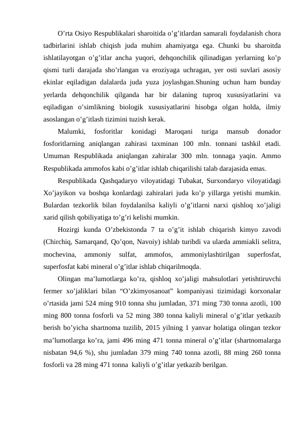 O’rta Osiyo Respublikalari sharoitida o’g’itlardan samarali foydalanish chora
tadbirlarini  ishlab  chiqish  juda  muhim  ahamiyatga  ega.  Chunki  bu  sharoitda
ishlatilayotgan o’g’itlar ancha yuqori, dehqonchilik qilinadigan yerlarning ko’p
qismi turli darajada sho’rlangan va eroziyaga uchragan, yer osti suvlari asosiy
ekinlar eqiladigan dalalarda juda yuza joylashgan.Shuning uchun ham bunday
yerlarda  dehqonchilik  qilganda  har  bir  dalaning  tuproq  xususiyatlarini  va
eqiladigan  o’simlikning  biologik  xususiyatlarini  hisobga  olgan  holda,  ilmiy
asoslangan o’g’itlash tizimini tuzish kerak.
Malumki,  fosforitlar  konidagi  Maroqani  turiga  mansub  donador
fosforitlarning  aniqlangan  zahirasi  taxminan  100  mln.  tonnani  tashkil  etadi.
Umuman  Respublikada  aniqlangan  zahiralar  300  mln.  tonnaga  yaqin.  Ammo
Respublikada ammofos kabi o’g’itlar ishlab chiqarilishi talab darajasida emas.
Respublikada Qashqadaryo viloyatidagi Tubakat, Surxondaryo viloyatidagi
Xo’jayikon va boshqa konlardagi zahiralari juda ko’p yillarga yetishi mumkin.
Bulardan tezkorlik bilan foydalanilsa kaliyli o’g’itlarni narxi qishloq xo’jaligi
xarid qilish qobiliyatiga to’g’ri kelishi mumkin.
Hozirgi kunda O’zbekistonda 7  ta o’g’it ishlab chiqarish kimyo zavodi
(Chirchiq, Samarqand, Qo’qon, Navoiy) ishlab turibdi va ularda ammiakli selitra,
mochevina,
 ammoniy 
sulfat,
 ammofos,
 ammoniylashtirilgan 
superfosfat,
superfosfat kabi mineral o’g’itlar ishlab chiqarilmoqda.
Olingan ma’lumotlarga ko’ra, qishloq xo’jaligi mahsulotlari yetishtiruvchi
fermer  xo’jaliklari  bilan “O’zkimyosanoat”  kompaniyasi  tizimidagi  korxonalar
o’rtasida jami 524 ming 910 tonna shu jumladan, 371 ming 730 tonna azotli, 100
ming 800 tonna fosforli va 52 ming 380 tonna kaliyli mineral o’g’itlar yetkazib
berish bo’yicha shartnoma tuzilib, 2015 yilning 1 yanvar holatiga olingan tezkor
ma’lumotlarga ko’ra, jami 496 ming 471 tonna mineral o’g’itlar (shartnomalarga
nisbatan 94,6 %), shu jumladan 379 ming 740 tonna azotli, 88 ming 260 tonna
fosforli va 28 ming 471 tonna  kaliyli o’g’itlar yetkazib berilgan.
