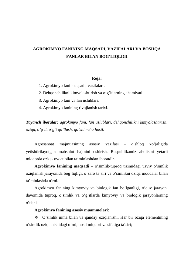 AGROKIMYO FANINING MAQSADI, VAZIFALARI VA BOSHQA
FANLAR BILAN BOG‘LIQLIGI
Reja:
1. Agrokimyo fani maqsadi, vazifalari.
2. Dehqonchilikni kimyolashtirish va o’g’itlarning ahamiyati.
3. Agrokimyo fani va fan uslublari.
4. Agrokimyo fanining rivojlanish tarixi.
Tayanch iboralar: agrokimyo fani, fan uslublari, dehqonchilikni kimyolashtirish,
oziqa, o’g’it, o’git qo’llash, qo’shimcha hosil.
Agrosanoat  majmuasining  asosiy  vazifasi  -  qishloq  xo’jaligida
yetishtirilayotgan  mahsulot  hajmini  oshirish,  Respublikamiz  aholisini  yetarli
miqdorda oziq - ovqat bilan ta’minlashdan iboratdir.
Agrokimyo fanining maqsadi – o’simlik-tuproq tizimidagi uzviy o’simlik
oziqlanish jarayonida bog’liqligi, o’zaro ta’siri va o’simlikni oziqa moddalar bilan
ta’minlashda o’rni.
Agrokimyo fanining kimyoviy va biologik fan bo’lganligi, o’quv jarayoni
davomida tuproq, o’simlik va o’g’itlarda kimyoviy va biologik jarayonlarning
o’tishi.
Agrokimyo fanining asosiy muammolari: 

O’simlik nima bilan va qanday oziqlanishi. Har bir oziqa elementining
o’simlik oziqlanishidagi o’rni, hosil miqdori va sifatiga ta’siri;
