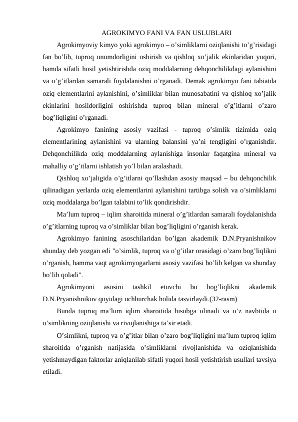 AGROKIMYO FANI VA FAN USLUBLARI
Agrokimyoviy kimyo yoki agrokimyo – o’simliklarni oziqlanishi to’g’risidagi
fan bo’lib, tuproq unumdorligini oshirish va qishloq xo’jalik ekinlaridan yuqori,
hamda sifatli hosil yetishtirishda oziq moddalarning dehqonchilikdagi aylanishini
va o’g’itlardan samarali foydalanishni o’rganadi. Demak agrokimyo fani tabiatda
oziq elementlarini aylanishini, o’simliklar bilan munosabatini va qishloq xo’jalik
ekinlarini  hosildorligini  oshirishda  tuproq  bilan  mineral  o’g’itlarni  o’zaro
bog’liqligini o’rganadi.
Agrokimyo  fanining  asosiy  vazifasi  -  tuproq  o’simlik  tizimida  oziq
elementlarining aylanishini  va ularning balansini  ya’ni tengligini o’rganishdir.
Dehqonchilikda  oziq  moddalarning  aylanishiga  insonlar  faqatgina  mineral  va
mahalliy o’g’itlarni ishlatish yo’l bilan aralashadi.
Qishloq xo’jaligida o’g’itlarni qo’llashdan asosiy maqsad – bu dehqonchilik
qilinadigan yerlarda oziq elementlarini aylanishini tartibga solish va o’simliklarni
oziq moddalarga bo’lgan talabini to’lik qondirishdir.
Ma’lum tuproq – iqlim sharoitida mineral o’g’itlardan samarali foydalanishda
o’g’itlarning tuproq va o’simliklar bilan bog’liqligini o’rganish kerak.
Agrokimyo  fanining  asoschilaridan  bo’lgan  akademik  D.N.Pryanishnikov
shunday deb yozgan edi "o’simlik, tuproq va o’g’itlar orasidagi o’zaro bog’liqlikni
o’rganish, hamma vaqt agrokimyogarlarni asosiy vazifasi bo’lib kelgan va shunday
bo’lib qoladi".
Agrokimyoni  asosini  tashkil  etuvchi  bu  bog’liqlikni  akademik
D.N.Pryanishnikov quyidagi uchburchak holida tasvirlaydi.(32-rasm)
Bunda tuproq ma’lum iqlim sharoitida hisobga olinadi va o’z navbtida u
o’simlikning oziqlanishi va rivojlanishiga ta’sir etadi.
O’simlikni, tuproq va o’g’itlar bilan o’zaro bog’liqligini ma’lum tuproq iqlim
sharoitida  o’rganish  natijasida  o’simliklarni  rivojlanishida  va  oziqlanishida
yetishmaydigan faktorlar aniqlanilab sifatli yuqori hosil yetishtirish usullari tavsiya
etiladi.
