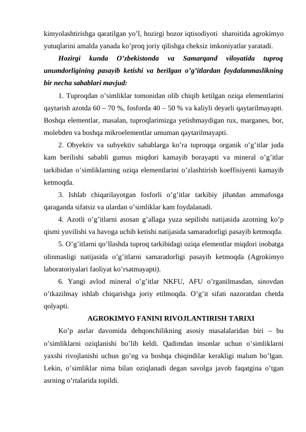 kimyolashtirishga qaratilgan yo’l, hozirgi bozor iqtisodiyoti  sharoitida agrokimyo
yutuqlarini amalda yanada ko’proq joriy qilishga cheksiz imkoniyatlar yaratadi.
Hozirgi  kunda  O’zbekistonda  va  Samarqand  viloyatida  tuproq
unumdorligining pasayib ketishi va berilgan o’g’itlardan foydalanmaslikning
bir necha sabablari mavjud:
1. Tuproqdan o’simliklar tomonidan olib chiqib ketilgan oziqa elementlarini
qaytarish azotda 60 – 70 %, fosforda 40 – 50 % va kaliyli deyarli qaytarilmayapti.
Boshqa elementlar, masalan, tuproqlarimizga yetishmaydigan rux, marganes, bor,
molebden va boshqa mikroelementlar umuman qaytarilmayapti.
2. Obyektiv va subyektiv sabablarga ko’ra tuproqqa organik o’g’itlar juda
kam  berilishi  sababli  gumus  miqdori  kamayib  borayapti  va  mineral  o’g’itlar
tarkibidan o’simliklarning oziqa elementlarini o’zlashtirish koeffisiyenti kamayib
ketmoqda.
3.  Ishlab  chiqarilayotgan  fosforli  o’g’itlar  tarkibiy  jihatdan  ammafosga
qaraganda sifatsiz va ulardan o’simliklar kam foydalanadi.
4. Azotli o’g’itlarni asosan g’allaga yuza sepilishi natijasida azotning ko’p
qismi yuvilishi va havoga uchib ketishi natijasida samaradorligi pasayib ketmoqda.
5. O’g’itlarni qo’llashda tuproq tarkibidagi oziqa elementlar miqdori inobatga
olinmasligi  natijasida  o’g’itlarni  samaradorligi  pasayib  ketmoqda  (Agrokimyo
laboratoriyalari faoliyat ko’rsatmayapti).
6.  Yangi  avlod  mineral  o’g’itlar  NKFU,  AFU  o’rganilmasdan,  sinovdan
o’tkazilmay ishlab chiqarishga joriy etilmoqda. O’g’it sifati nazoratdan chetda
qolyapti. 
AGROKIMYO FANINI RIVOJLANTIRISH TARIXI
Ko’p  asrlar  davomida  dehqonchilikning  asosiy  masalalaridan  biri  –  bu
o’simliklarni  oziqlanishi  bo’lib  keldi.  Qadimdan  insonlar  uchun  o’simliklarni
yaxshi rivojlanishi uchun go’ng va boshqa chiqindilar kerakligi malum bo’lgan.
Lekin, o’simliklar nima bilan oziqlanadi degan savolga javob faqatgina o’tgan
asrning o’rtalarida topildi.
