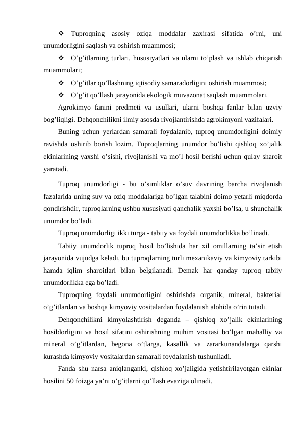 
Tuproqning  asosiy  oziqa  moddalar  zaxirasi  sifatida  o’rni,  uni
unumdorligini saqlash va oshirish muammosi;

O’g’itlarning turlari, hususiyatlari va ularni to’plash va ishlab chiqarish
muammolari;

O’g’itlar qo’llashning iqtisodiy samaradorligini oshirish muammosi;

O’g’it qo’llash jarayonida ekologik muvazonat saqlash muammolari.
Agrokimyo fanini  predmeti  va usullari, ularni  boshqa  fanlar  bilan uzviy
bog’liqligi. Dehqonchilikni ilmiy asosda rivojlantirishda agrokimyoni vazifalari.
Buning uchun yerlardan samarali foydalanib, tuproq unumdorligini doimiy
ravishda oshirib borish lozim. Tuproqlarning unumdor bo’lishi qishloq xo’jalik
ekinlarining yaxshi o’sishi, rivojlanishi va mo’l hosil berishi uchun qulay sharoit
yaratadi.
Tuproq  unumdorligi  -  bu  o’simliklar  o’suv  davrining  barcha  rivojlanish
fazalarida uning suv va oziq moddalariga bo’lgan talabini doimo yetarli miqdorda
qondirishdir, tuproqlarning ushbu xususiyati qanchalik yaxshi bo’lsa, u shunchalik
unumdor bo’ladi.
Tuproq unumdorligi ikki turga - tabiiy va foydali unumdorlikka bo’linadi.
Tabiiy unumdorlik tuproq hosil bo’lishida har xil omillarning ta’sir etish
jarayonida vujudga keladi, bu tuproqlarning turli mexanikaviy va kimyoviy tarkibi
hamda  iqlim  sharoitlari  bilan  belgilanadi.  Demak  har  qanday  tuproq  tabiiy
unumdorlikka ega bo’ladi.
Tuproqning  foydali  unumdorligini  oshirishda  organik,  mineral,  bakterial
o’g’itlardan va boshqa kimyoviy vositalardan foydalanish alohida o’rin tutadi.
Dehqonchilikni  kimyolashtirish  deganda  –  qishloq  xo’jalik  ekinlarining
hosildorligini va hosil sifatini oshirishning muhim vositasi bo’lgan mahalliy va
mineral  o’g’itlardan,  begona  o’tlarga,  kasallik  va  zararkunandalarga  qarshi
kurashda kimyoviy vositalardan samarali foydalanish tushuniladi.
Fanda shu narsa aniqlanganki, qishloq xo’jaligida yetishtirilayotgan ekinlar
hosilini 50 foizga ya’ni o’g’itlarni qo’llash evaziga olinadi.
