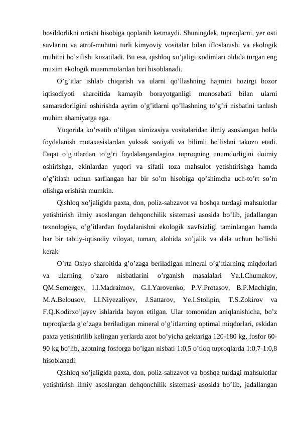 hosildorlikni ortishi hisobiga qoplanib ketmaydi. Shuningdek, tuproqlarni, yer osti
suvlarini va atrof-muhitni turli kimyoviy vositalar bilan ifloslanishi va ekologik
muhitni bo’zilishi kuzatiladi. Bu esa, qishloq xo’jaligi xodimlari oldida turgan eng
muxim ekologik muammolardan biri hisoblanadi.
O’g’itlar  ishlab  chiqarish  va  ularni  qo’llashning  hajmini  hozirgi  bozor
iqtisodiyoti  sharoitida  kamayib  borayotganligi  munosabati  bilan  ularni
samaradorligini oshirishda ayrim o’g’itlarni qo’llashning to’g’ri nisbatini tanlash
muhim ahamiyatga ega.
Yuqorida ko’rsatib o’tilgan ximizasiya vositalaridan ilmiy asoslangan holda
foydalanish mutaxasislardan yuksak saviyali va bilimli bo’lishni takozo etadi.
Faqat  o’g’itlardan  to’g’ri  foydalangandagina  tuproqning unumdorligini  doimiy
oshirishga,  ekinlardan  yuqori  va  sifatli  toza  mahsulot  yetishtirishga  hamda
o’g’itlash  uchun  sarflangan  har  bir  so’m  hisobiga  qo’shimcha  uch-to’rt  so’m
olishga erishish mumkin.
Qishloq xo’jaligida paxta, don, poliz-sabzavot va boshqa turdagi mahsulotlar
yetishtirish ilmiy asoslangan dehqonchilik sistemasi asosida bo’lib, jadallangan
texnologiya, o’g’itlardan foydalanishni ekologik xavfsizligi taminlangan hamda
har bir tabiiy-iqtisodiy viloyat, tuman, alohida xo’jalik va dala uchun bo’lishi
kerak
O’rta Osiyo sharoitida g’o’zaga beriladigan mineral o’g’itlarning miqdorlari
va  ularning  o’zaro  nisbatlarini  o’rganish  masalalari  Ya.I.Chumakov,
QM.Semergey,  I.I.Madraimov,  G.I.Yarovenko,  P.V.Protasov,  B.P.Machigin,
M.A.Belousov,  I.I.Niyezaliyev,  J.Sattarov,  Ye.I.Stolipin,  T.S.Zokirov  va
F.Q.Kodirxo’jayev ishlarida bayon etilgan. Ular tomonidan aniqlanishicha, bo’z
tuproqlarda g’o’zaga beriladigan mineral o’g’itlarning optimal miqdorlari, eskidan
paxta yetishtirilib kelingan yerlarda azot bo’yicha gektariga 120-180 kg, fosfor 60-
90 kg bo’lib, azotning fosforga bo’lgan nisbati 1:0,5 o’tloq tuproqlarda 1:0,7-1:0,8
hisoblanadi.
Qishloq xo’jaligida paxta, don, poliz-sabzavot va boshqa turdagi mahsulotlar
yetishtirish ilmiy asoslangan dehqonchilik sistemasi asosida bo’lib, jadallangan

