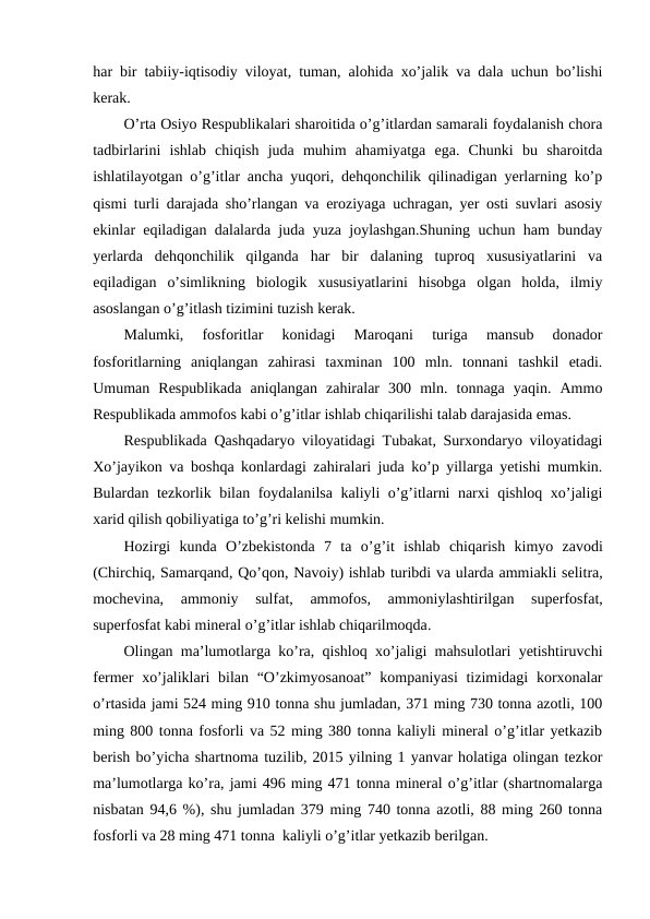 har bir tabiiy-iqtisodiy viloyat, tuman, alohida xo’jalik va dala uchun bo’lishi
kerak.
O’rta Osiyo Respublikalari sharoitida o’g’itlardan samarali foydalanish chora
tadbirlarini  ishlab  chiqish  juda  muhim  ahamiyatga  ega.  Chunki  bu  sharoitda
ishlatilayotgan o’g’itlar ancha yuqori, dehqonchilik qilinadigan yerlarning ko’p
qismi turli darajada sho’rlangan va eroziyaga uchragan, yer osti suvlari asosiy
ekinlar eqiladigan dalalarda juda yuza joylashgan.Shuning uchun ham bunday
yerlarda  dehqonchilik  qilganda  har  bir  dalaning  tuproq  xususiyatlarini  va
eqiladigan  o’simlikning  biologik  xususiyatlarini  hisobga  olgan  holda,  ilmiy
asoslangan o’g’itlash tizimini tuzish kerak.
Malumki,  fosforitlar  konidagi  Maroqani  turiga  mansub  donador
fosforitlarning  aniqlangan  zahirasi  taxminan  100  mln.  tonnani  tashkil  etadi.
Umuman  Respublikada  aniqlangan  zahiralar  300  mln.  tonnaga  yaqin.  Ammo
Respublikada ammofos kabi o’g’itlar ishlab chiqarilishi talab darajasida emas.
Respublikada Qashqadaryo viloyatidagi Tubakat, Surxondaryo viloyatidagi
Xo’jayikon va boshqa konlardagi zahiralari juda ko’p yillarga yetishi mumkin.
Bulardan tezkorlik bilan foydalanilsa kaliyli o’g’itlarni narxi qishloq xo’jaligi
xarid qilish qobiliyatiga to’g’ri kelishi mumkin.
Hozirgi kunda O’zbekistonda 7  ta o’g’it ishlab chiqarish kimyo zavodi
(Chirchiq, Samarqand, Qo’qon, Navoiy) ishlab turibdi va ularda ammiakli selitra,
mochevina,
 ammoniy 
sulfat,
 ammofos,
 ammoniylashtirilgan 
superfosfat,
superfosfat kabi mineral o’g’itlar ishlab chiqarilmoqda.
Olingan ma’lumotlarga ko’ra, qishloq xo’jaligi mahsulotlari yetishtiruvchi
fermer  xo’jaliklari  bilan “O’zkimyosanoat”  kompaniyasi  tizimidagi  korxonalar
o’rtasida jami 524 ming 910 tonna shu jumladan, 371 ming 730 tonna azotli, 100
ming 800 tonna fosforli va 52 ming 380 tonna kaliyli mineral o’g’itlar yetkazib
berish bo’yicha shartnoma tuzilib, 2015 yilning 1 yanvar holatiga olingan tezkor
ma’lumotlarga ko’ra, jami 496 ming 471 tonna mineral o’g’itlar (shartnomalarga
nisbatan 94,6 %), shu jumladan 379 ming 740 tonna azotli, 88 ming 260 tonna
fosforli va 28 ming 471 tonna  kaliyli o’g’itlar yetkazib berilgan.
