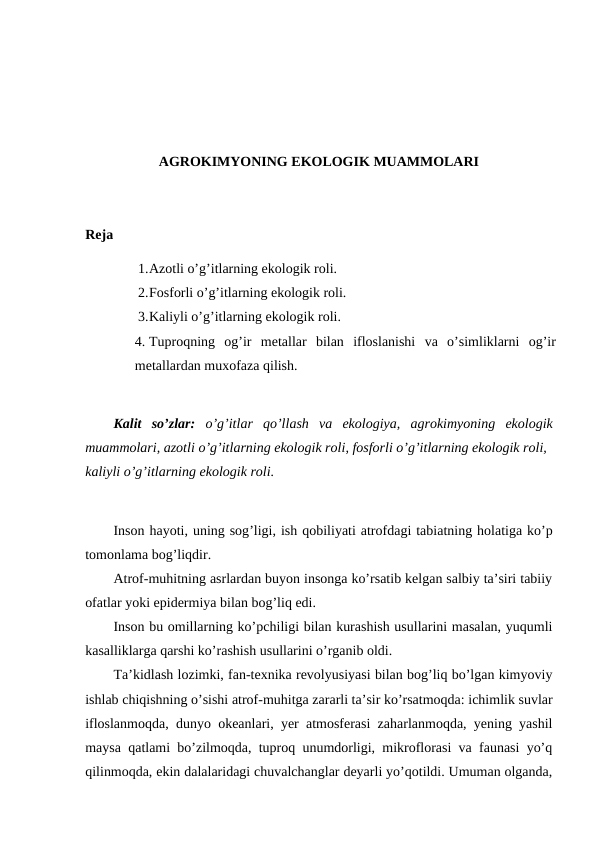 AGROKIMYONING EKOLOGIK MUAMMOLARI
Reja
1.Azotli o’g’itlarning ekologik roli.
2.Fosforli o’g’itlarning ekologik roli.
3.Kaliyli o’g’itlarning ekologik roli.
4. Tuproqning  og’ir  metallar  bilan  ifloslanishi  va  o’simliklarni  og’ir
metallardan muxofaza qilish.
Kalit so’zlar:  o’g’itlar qo’llash va ekologiya,  agrokimyoning ekologik
muammolari, azotli o’g’itlarning ekologik roli, fosforli o’g’itlarning ekologik roli,
kaliyli o’g’itlarning ekologik roli.
Inson hayoti, uning sog’ligi, ish qobiliyati atrofdagi tabiatning holatiga ko’p
tomonlama bog’liqdir. 
Atrof-muhitning asrlardan buyon insonga ko’rsatib kelgan salbiy ta’siri tabiiy
ofatlar yoki epidermiya bilan bog’liq edi. 
Inson bu omillarning ko’pchiligi bilan kurashish usullarini masalan, yuqumli
kasalliklarga qarshi ko’rashish usullarini o’rganib oldi. 
Ta’kidlash lozimki, fan-texnika revolyusiyasi bilan bog’liq bo’lgan kimyoviy
ishlab chiqishning o’sishi atrof-muhitga zararli ta’sir ko’rsatmoqda: ichimlik suvlar
ifloslanmoqda, dunyo okeanlari, yer atmosferasi zaharlanmoqda, yening yashil
maysa qatlami bo’zilmoqda, tuproq unumdorligi, mikroflorasi va faunasi yo’q
qilinmoqda, ekin dalalaridagi chuvalchanglar deyarli yo’qotildi. Umuman olganda,
