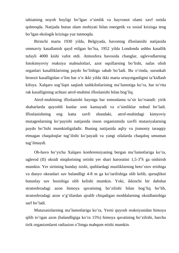 tabiatning  noyob  boyligi  bo’lgan  o’simlik  va  hayvonot  olami  xavf  ostida
qolmoqda. Natijada butun olam mohiyati bilan energetik va sosial krizisga teng
bo’lgan ekologik krizisga yuz tutmoqda. 
Birinchi  marta  1930  yilda,  Belgiyada,  havoning  ifloslanishi  natijasida
ommaviy kasallanish qayd etilgan bo’lsa, 1952 yilda Londonda ushbu kasallik
tufayli  4000  kishi  vafot  etdi.  Atmosfera  havosida  changlar,  uglevodlarning
fotokimyoviy  reaksiya  mahsulotlari,  azot  oqsillarning  bo’lishi,  nafas  olish
organlari kasalliklarining paydo bo’lishiga sabab bo’ladi. Bu o’rinda, surunkali
bronxit kasalligidan o’lim har o’n ikki yilda ikki marta ortayotganligini ta’kidlash
kifoya. Xalqaro sog’liqni saqlash tashkilotlarining ma’lumotiga ko’ra, har to’rtta
rak kasalligining uchtasi atrof-muhitni ifloslanishi bilan bog’liq. 
Atrof-muhitning ifloslanishi hayotga har tomonlama ta’sir ko’rsatadi: yirik
shaharlarda  quyoshli  kunlar  soni  kamayadi  va  o’simliklar  nobud  bo’ladi.
Ifloslanishning  eng  katta  xavfi  shundaki,  atrof-muhitdagi  kimyoviy
mutagenlarning ko’payishi natijasida inson organizmida xavfli mutasiyalarning
paydo bo’lishi  mumkinligidadir. Buning  natijasida  aqliy va jismoniy  taraqqiy
etmagan chaqaloqlar tug’ilishi ko’payadi va yangi oilalarda chaqaloq umuman
tug’ilmaydi. 
Ob-havo bo’yicha Xalqaro konferensiyaning bergan ma’lumotlariga ko’ra,
uglerod (II) oksidi miqdorining ortishi yer shari haroratini 1,5-30S ga oishirish
mumkin. Yer sirtining bunday isishi, qutblardagi muzliklarning beto’xtov erishiga
va dunyo okeanlari suv balandligi 4-8 m ga ko’tarilishiga olib kelib, quruqlikni
butunlay  suv  bosishiga  olib  kelishi  mumkin.  Yoki,  ikkinchi  bir  dahshat
stratosferadagi  azon  himoya  qavatining  bo’zilishi  bilan  bog’liq  bo’lib,
stratosferadagi azon o’g’itlardan ajralib chiqadigan moddalarning oksidlanishiga
sarf bo’ladi.
Mutaxasislarning ma’lumotlariga ko’ra, Yerni quyosh reaksiyasidan himoya
qilib to’rgan azon (balandligiga ko’ra 15%) himoya qavatining bo’zilishi, barcha
tirik organizmlarni radiasion o’limga mahqum etishi mumkin. 
