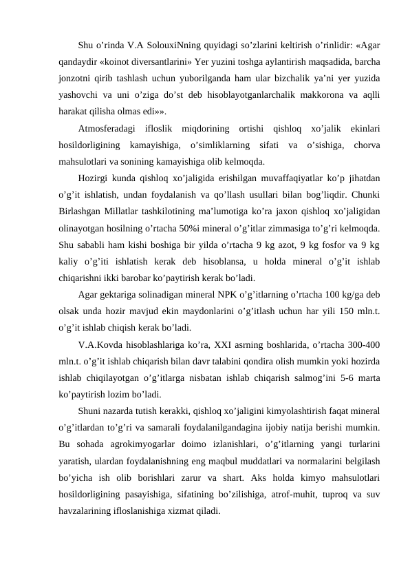 Shu o’rinda V.A SolouxiNning quyidagi so’zlarini keltirish o’rinlidir: «Agar
qandaydir «koinot diversantlarini» Yer yuzini toshga aylantirish maqsadida, barcha
jonzotni qirib tashlash uchun yuborilganda ham ular bizchalik ya’ni yer yuzida
yashovchi  va uni o’ziga do’st deb hisoblayotganlarchalik makkorona va aqlli
harakat qilisha olmas edi»».
Atmosferadagi  ifloslik  miqdorining  ortishi  qishloq  xo’jalik  ekinlari
hosildorligining  kamayishiga,  o’simliklarning  sifati  va  o’sishiga,  chorva
mahsulotlari va sonining kamayishiga olib kelmoqda. 
Hozirgi kunda qishloq xo’jaligida erishilgan muvaffaqiyatlar ko’p jihatdan
o’g’it ishlatish, undan foydalanish va qo’llash usullari bilan bog’liqdir. Chunki
Birlashgan Millatlar tashkilotining ma’lumotiga ko’ra jaxon qishloq xo’jaligidan
olinayotgan hosilning o’rtacha 50%i mineral o’g’itlar zimmasiga to’g’ri kelmoqda.
Shu sababli ham kishi boshiga bir yilda o’rtacha 9 kg azot, 9 kg fosfor va 9 kg
kaliy  o’g’iti  ishlatish  kerak  deb  hisoblansa,  u  holda  mineral  o’g’it  ishlab
chiqarishni ikki barobar ko’paytirish kerak bo’ladi. 
Agar gektariga solinadigan mineral NPK o’g’itlarning o’rtacha 100 kg/ga deb
olsak unda hozir mavjud ekin maydonlarini o’g’itlash uchun har yili 150 mln.t.
o’g’it ishlab chiqish kerak bo’ladi. 
V.A.Kovda hisoblashlariga ko’ra, XXI asrning boshlarida, o’rtacha 300-400
mln.t. o’g’it ishlab chiqarish bilan davr talabini qondira olish mumkin yoki hozirda
ishlab chiqilayotgan o’g’itlarga nisbatan ishlab chiqarish salmog’ini 5-6 marta
ko’paytirish lozim bo’ladi. 
Shuni nazarda tutish kerakki, qishloq xo’jaligini kimyolashtirish faqat mineral
o’g’itlardan to’g’ri va samarali foydalanilgandagina ijobiy natija berishi mumkin.
Bu  sohada  agrokimyogarlar  doimo  izlanishlari,  o’g’itlarning  yangi  turlarini
yaratish, ulardan foydalanishning eng maqbul muddatlari va normalarini belgilash
bo’yicha  ish  olib  borishlari  zarur  va  shart.  Aks  holda  kimyo  mahsulotlari
hosildorligining pasayishiga, sifatining bo’zilishiga, atrof-muhit, tuproq va suv
havzalarining ifloslanishiga xizmat qiladi. 
