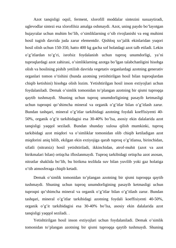 Azot  tanqisligi  oqsil,  ferment,  xlorofill  moddalar  sintezini  susuaytiradi,
uglevodlar sintezi esa xlorofilsiz amalga oshmaydi. Azot, uning paydo bo’layotgan
hujayralar uchun muhim bo’lib, o’simliklarning o’sib rivojlanishi va eng muhimi
hosil tugish davrida juda zarur elementdir. Qishloq xo’jalik ekinlaridan yuqori
hosil olish uchun 150-350, hatto 400 kg gacha sof holatdagi azot talb etiladi. Lekin
o’g’itlardan  to’g’ri,  isrofsiz  foydalanish  uchun  tuproq  unumdorligi,  ya’ni
tuproqlardagi azot zahirasi, o’simliklarning azotga bo’lgan talabchanligini hisobga
olish va hosilning pishib yetilish davrida vegetativ organlardagi azotning generativ
organlari tomon o’tishini (bunda azotning yetishtirilgan hosil bilan tuproqlardan
chiqib ketishini) hisobga olish lozim. Yetishtirilgan hosil inson extiyojlari uchun
foydalaniladi. Demak o’simlik tomonidan to’plangan azotning bir qismi tuproqqa
qaytib  tushmaydi.  Shuning  uchun  tuproq  unumdorligining  pasayib  ketmasligi
uchun tuproqni qo’shimcha mineral va organik o’g’itlar bilan o’g’itlash zarur.
Bundan tashqari, mineral o’g’itlar tarkibidagi azotning foydali koeffisiyenti 40-
50%, organik o’g’it tarkibidagisi esa 30-40% bo’lsa, asosiy ekin dalalarida azot
tanqisligi  yaqqol  seziladi.  Bundan  shunday  xulosa  qilish  mumkinki,  tuproq
tarkibidagi azot miqdori va o’simliklar tomonidan olib chiqib ketiladigan azot
miqdorini aniq bilib, ekilgan ekin extiyojiga qarab tuproq o’g’itlansa, birinchidan,
sifatli  (nitratsiz)  hosil  yetishtiriladi,  ikkinchidan,  atrof-muhit  (azot  va  azot
birikmalari bilan) ortiqcha ifloslanmaydi. Tuproq tarkibidagi ortiqcha azot asosan,
nitratlar shaklida bo’lib, bu birikma tezlikda suv bilan yuvilib yoki gaz holatiga
o’tib atmosferaga chiqib ketadi. 
Demak o’simlik tomonidan to’plangan azotning bir qismi tuproqqa qaytib
tushmaydi.  Shuning  uchun  tuproq  unumdorligining  pasayib  ketmasligi  uchun
tuproqni qo’shimcha mineral va organik o’g’itlar bilan o’g’itlash zarur. Bundan
tashqari,  mineral  o’g’itlar  tarkibidagi  azotning  foydali  koeffisiyenti  40-50%,
organik  o’g’it  tarkibidagisi  esa  30-40%  bo’lsa,  asosiy  ekin  dalalarida  azot
tanqisligi yaqqol seziladi. .
Yetishtirilgan hosil inson extiyojlari uchun foydalaniladi. Demak o’simlik
tomonidan to’plangan azotning bir qismi tuproqqa qaytib tushmaydi. Shuning
